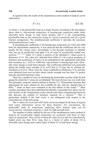 228 Eccentrically Loaded Joints
In equation form, the results of the instantaneous center method of analysis can be
expressed as
v
Cr
P = ( )
15
.
13
in which rv is the permissible load on a single fastener according to the description
above (that is, slip-resistant connection, or bearing-type connection under either
allowable stress design or load factor design), and P is the corresponding
permissible load on the connection acting at a given eccentricity and for a given
fastener arrangement. The nondimensional coefficient C provides the necessary
relationship between P and rv.
In developing the coefficients C for bearing-type connections for A325 and A490
bolts for slip-resistant connections, it was observed that the coefficients did not vary
greatly for the various cases. Accordingly, it has become customary to tabulate
only one set of coefficients and apply it to all cases of eccentrically loaded con-
nections.13.13, 13.14
Table 13.1 shows a portion of the tabulated C values given in
Reference 13.13. The value of C obtained from Table 13.1 for a given geometry of
fasteners and eccentricity of load is to be multiplied by the appropriate individual
bolt resistance (i.e., A325 or A490 bolt, slip-resistant or bearing-type joint, allow-
able stress design or load factor design). The coefficients tabulated were generated
taking the double shear strength of an A325 bolt as 74 kips and its ultimate de-
formation as 0.34 in. These were the values established in Reference 13.8, and they
were obtained from tests on bolts whose tensile strength was less than 1% greater
than the specified minimum value.
There are a number of ways of calculating the permissible eccentric loads for bolt
groups for which the C values are not tabulated. The most obvious way is to work from
first principles, using the method outlined in Section 13.3. Polynominal functions that
approximate the exact solution are also available for one- and two- fastener lines of
bolts.13.8
Some of these were contained in the first edition of this Guide.13.15
More
recently, procedures have been published that identify a reasonable first choice for the
trial location of the instantaneous center and provide other computational shortcuts
that decrease the number of iterations required for a solution.13.9
This is
particularly helpful if the load vector is not orthogonal with respect to the
centroidal axes of the bolt group.
The C values for rivets and A307 bolts can be developed on the basis of typical
load versus deformation curves for those fasteners. For convenience, the
permissible loads for connections employing these fastener types can be
conservatively estimated using the C value for high-strength bolts.
The margins of safety implied by the use of the instantaneous center method of
analysis for eccentrically loaded connections are consistent with those of other
types of connections. They will be at about the same level as that for concentrically
loaded joints less than 50-in. long; that is, a factor of safety of about 2.0 in
allowable stress design and a safety index of about 4.5 in load factor design.
 