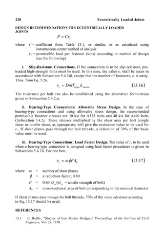 230 Eccentrically Loaded Joints
DESIGN RECOMMENDATIONS FOR ECCENTRICALLY LOADED
JOINTS
v
Cr
P =
where C = coefficient from Table 13.1, or similar, or as calculated using
instantaneous center method of analysis
rv = permissible load per fastener (kips) according to method of design
(see the following)
i. Slip-Resistant Connections. If the connection is to be slip-resistant, pre-
loaded high-strength bolts must be used. In this case, the value rv shall be taken in
accordance with Subsection 5.4.2iii, except that the number of fasteners, n, is unity.
Thus, from Eq. 5.26,
smean
ispec
v k
DmT
r = ( )
16
.
13
The resistance per bolt can also be established using the alternative formulation
given in Subsection 5.4.2iii.
ii. Bearing-Type Connections: Allowable Stress Design. In the case of
bearing-type connections and using allowable stress design, the recommended
permissible fastener stresses are 30 ksi for A325 bolts and 40 ksi for A490 bolts
(Subsection 5.4.2i). These stresses multiplied by the shear area per bolt (single
shear or double shear, as appropriate, will give the resistance value to be used for
rv. If shear planes pass through the bolt threads, a reduction of 70% of the basic
value must be used.
iii. Bearing-Type Connections: Load Factor Design. The value of rv to be used
when a bearing-type connection is designed using load factor procedures is given in
Subsection 5.4.2ii. For one bolt,
b
v FA
m
r φ
= ( )
17
.
13
where m = number of shear planes
φ = a reduction factor, 0.80
F = 0.60 =
u
u σ
σ ( tensile strength of bolt)
Ab = cross-sectional area of bolt corresponding to the nominal diameter
If shear planes pass through the bolt threads, 70% of the value calculated according
to Eq. 13.17 should be used.
REFERENCES
13.1 C. Reilly, “Studies of Iron Girder Bridges,” Proceedings of the Institute of Civil
Engineers, Vol. 29, 1870.
 