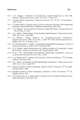 References 231
13.2 T. R. Higgins, “Treatment of Eccentrically Loaded Connections in the AISC
Manual,” Engineering Journal, AJSC, Vol. 8, No. 2. April 1971.
13.3 “Eccentric Rivet Connections,” Engineering Record, Vol. 70, No. 19, November 7,
1914, P. 518.
13.4 E. Yarimci and R. G. Slutter, Results of Tests on Riveted Connections, Fritz Engineering
Laboratory, Report 200.63.401.1, Bethlehem, Pennsylvania, April 1963.
13.5 T. R. Higgins, “New Formula for Fasteners Loaded Off Center,” Engineering-News
Record, May 21, 1964.
13.6 A. L. Abolitz, “Plastic Design of Eccentrically Loaded Fasteners,” Engineering Journal,
AISC, Vol. 3, No. 3, July 1966.
13.7 C. L. Shermer, “Plastic Behavior of Eccentrically-Loaded Connections,”
Engineering Journal, AISC, Vol. 8, No. 2, April 1971. (See also discussion by G. L.
Kulak, Vol. 8, No. 4, October 1971.)
13.8 S. F. Crawford and G. L. Kulak, “Eccentrically Loaded Bolted Connections,” Journal of
the Structural Division, ASCE, Vol. 97, ST3, March 1971.
13.9 G. D. Brandt, “Rapid Determination of Ultimate Strength of Eccentrically Loaded
Bolt Groups.” Engineering Journal, AISC, Second Quarter, 1982.
13.10 D. M. F. Orr, “The Strength of Eccentrically Loaded Shear Connections,” Journal of
Constructional Steel Research, Vol. 2, No. 1, 1982.
13.11 C. G. Salmon and J. E. Johnson, Steel Structures, Design and Behavior, 2
nd
ed., Harper
and Row, New York, 1980.
13.12 G. L. Kulak, “Eccentrically Loaded Slip-Resistant Connections,” Engineering Journal,
AISC, Vol. 12, No. 2, April 1975.
13.13 American Institute of Steel Construction, Manual of Steel Construction, 8
th
ed., AISC,
Chicago, Illinois, 1980.
13.14 Canadian Institute of Steel Construction, Handbook of Steel Construction, 4
th
ed.,
Rexdale, Ontario, 1985.
13.15 J. W. Fisher and J. H. A. Struik, Guide to Design Criteria for Bolted and Riveted Joints,
Wiley Interscience, New York, 1974.
 