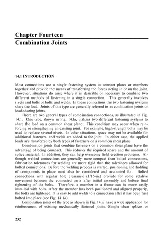 Chapter Fourteen
Combination Joints
14.1 INTRODUCTION
Most connections use a single fastening system to connect plates or members
together and provide the means of transferring the forces acting in or on the joint.
However, situations do arise where it is desirable or necessary to combine two
different methods of fastening in a single connection. This generally involves
rivets and bolts or bolts and welds. In these connections the two fastening systems
share the load. Joints of this type are generally referred to as combination joints or
load-sharing joints.
There are two general types of combination connections, as illustrated in Fig.
14.1. One type, shown in Fig. 14.la, utilizes two different fastening systems to
share the load on a common shear plane. This condition may occur when rein-
forcing or strengthening an existing joint. For example, high-strength bolts may be
used to replace several rivets. In other situations, space may not be available for
additional fasteners, and welds are added to the joint. In either case, the applied
loads are transferred by both types of fasteners on a common shear plane.
Combination joints that combine fasteners on a common shear plane have the
advantage of being compact. This reduces the required space and the amount of
splice material. In addition, they can help overcome field erection problems. Al-
though welded connections are generally more compact than bolted connections,
fabrication tolerances for welding are more rigid than the tolerances allowed for
bolted connections. Before the welding process is started, positioning and holding
of components in place must also be considered and accounted for. Bolted
connections with regular hole clearance (1/16-in.) provide for some relative
movement between the connected parts after initial assembly and before final
tightening of the bolts. Therefore, a member in a frame can be more easily
installed with bolts. After the member has been positioned and aligned properly,
the bolts are tightened. It is easy to add welds to a connection after it has been first
bolted into place (see Fig. 14.1a).
Combination joints of the type as shown in Fig. 14.la have a wide application for
reinforcement of existing mechanically fastened joints. Simple shear splices or
232
 