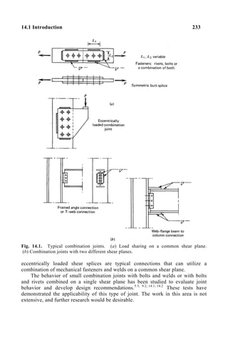 14.1 Introduction 233
Fig. 14.1. Typical combination joints. (a) Load sharing on a common shear plane.
(b) Combination joints with two different shear planes.
eccentrically loaded shear splices are typical connections that can utilize a
combination of mechanical fasteners and welds on a common shear plane.
The behavior of small combination joints with bolts and welds or with bolts
and rivets combined on a single shear plane has been studied to evaluate joint
behavior and develop design recommendations.5.5, 9.2, 14.1, 14.2
These tests have
demonstrated the applicability of this type of joint. The work in this area is not
extensive, and further research would be desirable.
 