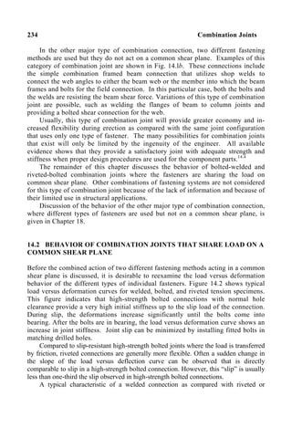 234 Combination Joints
In the other major type of combination connection, two different fastening
methods are used but they do not act on a common shear plane. Examples of this
category of combination joint are shown in Fig. 14.lb. These connections include
the simple combination framed beam connection that utilizes shop welds to
connect the web angles to either the beam web or the member into which the beam
frames and bolts for the field connection. In this particular case, both the bolts and
the welds are resisting the beam shear force. Variations of this type of combination
joint are possible, such as welding the flanges of beam to column joints and
providing a bolted shear connection for the web.
Usually, this type of combination joint will provide greater economy and in-
creased flexibility during erection as compared with the same joint configuration
that uses only one type of fastener. The many possibilities for combination joints
that exist will only be limited by the ingenuity of the engineer. All available
evidence shows that they provide a satisfactory joint with adequate strength and
stiffness when proper design procedures are used for the component parts.14.4
The remainder of this chapter discusses the behavior of bolted-welded and
riveted-bolted combination joints where the fasteners are sharing the load on
common shear plane. Other combinations of fastening systems are not considered
for this type of combination joint because of the lack of information and because of
their limited use in structural applications.
Discussion of the behavior of the other major type of combination connection,
where different types of fasteners are used but not on a common shear plane, is
given in Chapter 18.
14.2 BEHAVIOR OF COMBINATION JOINTS THAT SHARE LOAD ON A
COMMON SHEAR PLANE
Before the combined action of two different fastening methods acting in a common
shear plane is discussed, it is desirable to reexamine the load versus deformation
behavior of the different types of individual fasteners. Figure 14.2 shows typical
load versus deformation curves for welded, bolted, and riveted tension specimens.
This figure indicates that high-strength bolted connections with normal hole
clearance provide a very high initial stiffness up to the slip load of the connection.
During slip, the deformations increase significantly until the bolts come into
bearing. After the bolts are in bearing, the load versus deformation curve shows an
increase in joint stiffness. Joint slip can be minimized by installing fitted bolts in
matching drilled holes.
Compared to slip-resistant high-strength bolted joints where the load is transferred
by friction, riveted connections are generally more flexible. Often a sudden change in
the slope of the load versus deflection curve can be observed that is directly
comparable to slip in a high-strength bolted connection. However, this “slip” is usually
less than one-third the slip observed in high-strength bolted connections.
A typical characteristic of a welded connection as compared with riveted or
 