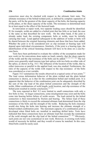 236 Combination Joints
connection must also be checked with respect to the ultimate limit state. The
ultimate resistance of the bolted-welded joint, as defined by complete separation of
the parts, will be the greatest of the shear capacity of the bolts, the bearing capacity
of the plates, or the shear capacity of the welds. The resistance so determined must
be at least equal to the effect of the factored loads.
In renovation or repair work, two separate loading cases should be identified.
If, for example, welds are added to a bolted joint that has little or no load, the case
is the same as that described for new work. On the other hand, if the joint is
already under load, the existing component, bolts or welds, must be initially
carrying that load. Load applied subsequent to the addition of welds or bolts will
be shared between the original fastening elements and those that have been added.
Whether the joint is to be considered now as slip resistant or bearing type will
depend upon individual circumstances. Similarly, if the joint is a bearing type, the
identification of the critical fastening element will have to be done on a case-by-
case basis.
Tests have been performed to evaluate the validity of the assumption made for
new work (or for renovations done under no load), namely, that the shear capacity
of the welds and the slip resistance of the bolts can be added.5.5, 9.2, 14.1, 14.2
The test
joints were generally small tension type butt splices with two bolts on either side of
the splice, as shown in Fig. 14.3. The influence of the location of the welds, that is,
either transverse or parallel to the applied load, was also studied. Furthermore, the
ratio of the capacity of the welds with respect to the slip resistance of the bolts
was considered as a test variable.
Figure 14.3 summarizes the results observed in a typical series of test joints.9.2
The load versus deformation behavior of the plain welded and the plain bolted
connection is shown, as is that for the combination bolted and welded joint. It is
apparent that the behavior of the combination joint can be adequately described by
the sum of the slip load of the plain bolted connection and the strength of the
welds. Other combinations of weld length, weld location, and slip resistance of the
bolted joint resulted in similar conclusions.9.2, 14.1
The tests reported in Ref. 9.2 were limited to small connections with only a
few bolts in line. In larger connections, some misalignment may exist and the bolts
come into bearing before failure of welds occurs. The load carried by the bolted
connection is then transmitted by friction and bearing. The failure load of these
connections is likely to exceed the estimated ultimate load determined from the slip
resistance of the bolts and the strength of the welds. Reducing the hole clearance
would also bring the bolts into bearing and increase the ultimate strength of a
bolted-welded combination joint. The maximum capacity of a combination joint is
developed when fitted bolts are installed in matching drilled holes. Tests have
indicated that these connections have an ultimate load that exceeds the summation
of the weld strength and the slip load of the bolted connection.9.2, 14.2
Obviously,
such joints are not very economical in new work. However, in existing work holes
would of necessity be drilled, and they would of course be matched. In this case,
fitted bolts could be easily used.
 