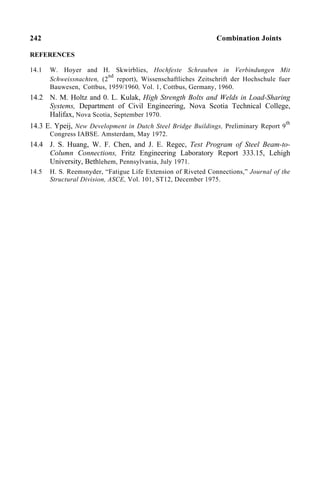 242 Combination Joints
REFERENCES
14.1 W. Hoyer and H. Skwirblies, Hochfeste Schrauben in Verbindungen Mit
Schweissnachten, (2
nd
report), Wissenschaftliches Zeitschrift der Hochschule fuer
Bauwesen, Cottbus, 1959/1960, Vol. 1, Cottbus, Germany, 1960.
14.2 N. M. Holtz and 0. L. Kulak, High Strength Bolts and Welds in Load-Sharing
Systems, Department of Civil Engineering, Nova Scotia Technical College,
Halifax, Nova Scotia, September 1970.
14.3 E. Ypeij, New Development in Dutch Steel Bridge Buildings, Preliminary Report 9
th
Congress IABSE. Amsterdam, May 1972.
14.4 J. S. Huang, W. F. Chen, and J. E. Regec, Test Program of Steel Beam-to-
Column Connections, Fritz Engineering Laboratory Report 333.15, Lehigh
University, Bethlehem, Pennsylvania, July 1971.
14.5 H. S. Reemsnyder, “Fatigue Life Extension of Riveted Connections,” Journal of the
Structural Division, ASCE, Vol. 101, ST12, December 1975.
 