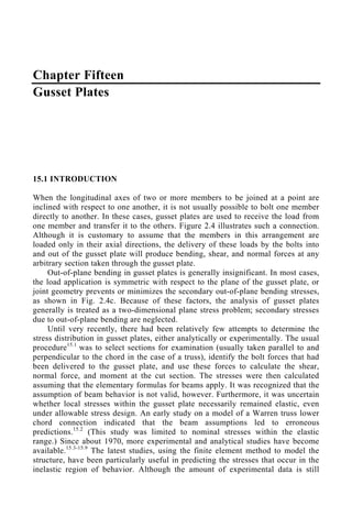 Chapter Fifteen
Gusset Plates
15.1 INTRODUCTION
When the longitudinal axes of two or more members to be joined at a point are
inclined with respect to one another, it is not usually possible to bolt one member
directly to another. In these cases, gusset plates are used to receive the load from
one member and transfer it to the others. Figure 2.4 illustrates such a connection.
Although it is customary to assume that the members in this arrangement are
loaded only in their axial directions, the delivery of these loads by the bolts into
and out of the gusset plate will produce bending, shear, and normal forces at any
arbitrary section taken through the gusset plate.
Out-of-plane bending in gusset plates is generally insignificant. In most cases,
the load application is symmetric with respect to the plane of the gusset plate, or
joint geometry prevents or minimizes the secondary out-of-plane bending stresses,
as shown in Fig. 2.4c. Because of these factors, the analysis of gusset plates
generally is treated as a two-dimensional plane stress problem; secondary stresses
due to out-of-plane bending are neglected.
Until very recently, there had been relatively few attempts to determine the
stress distribution in gusset plates, either analytically or experimentally. The usual
procedure15.1
was to select sections for examination (usually taken parallel to and
perpendicular to the chord in the case of a truss), identify the bolt forces that had
been delivered to the gusset plate, and use these forces to calculate the shear,
normal force, and moment at the cut section. The stresses were then calculated
assuming that the elementary formulas for beams apply. It was recognized that the
assumption of beam behavior is not valid, however. Furthermore, it was uncertain
whether local stresses within the gusset plate necessarily remained elastic, even
under allowable stress design. An early study on a model of a Warren truss lower
chord connection indicated that the beam assumptions led to erroneous
predictions.15.2
(This study was limited to nominal stresses within the elastic
range.) Since about 1970, more experimental and analytical studies have become
available.15.3-15.9
The latest studies, using the finite element method to model the
structure, have been particularly useful in predicting the stresses that occur in the
inelastic region of behavior. Although the amount of experimental data is still
 