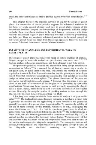 244 Gusset Plates
small, the analytical studies are able to provide a good prediction of test results.15.7,
15.9
This chapter discusses the methods currently in use for the design of gusset
plates. An examination of current practice suggests that substantial variations in
the factor of safety against ultimate load exist in gusset plates because of the
assumptions involved. Despite the shortcomings of the presently available design
methods, these procedures continue to be used because experience with these
methods has resulted in gusset plates that have provided satisfactory performance
and behavior. There are, no doubt, substantial variations in the actual strength of
the various gusset plates that result from this design approach. However, there are
no known failures or documented cases of adverse behavior.
15.2 METHOD OF ANALYSIS AND EXPERIMENTAL WORK ON
GUSSET PLATES
The design of gusset plates has long been based on simple methods of analysis.
Simple strength of materials analysis or specification rules were used.15.10, 15.11
Such an analysis is based on assumptions, and their adequacy is not fully known.
The procedure generally followed and presented in many design handbooks is
summarized as follows.15.1
It is assumed that all fasteners connecting a member to
the gusset carry an equal share of the load. This permits the number of fasteners
required to transmit the load from each member into the gusset plate to be deter-
mined. Note that comparable assumptions regarding the load transfer are used for
design of other types of shear splices. The planar dimensions of the plate are
selected so that all fasteners can be placed. A tentative plate thickness is selected,
often on the basis of experience of the designer or as prescribed by applicable
specifications. Stresses are then evaluated on each section by assuming the plate to
act as a beam. Hence, beam theory is used to evaluate the stresses at the selected
section. Generally, the analysis consists of checking various sections through the
plate in order to obtain the governing one (see Fig. 15.1).
It has long been recognized that the beam method of analysis is of questionable
value.15.1-15.5
The load partition among fasteners connecting a member to a gusset plate
is generally not uniform, and the applicability of beam formulas to the geometries
generally encountered in gusset plates is questionable. To examine the validity of
the use of beam formulas for this problem, Whitmore, in 1952, investigated the
stress distribution in a 12.6 x 1/8 x 16.6 in. aluminum gusset plate in which the
connections were made using tight fitting pins and bolts.15.2
The model simulated a
lower chord joint of a Warren-type truss with a continuous chord (see Fig. 15.2). A
vertical member was attached to the model but not loaded. Whitmore observed that
the locations of the maximum tensile and compressive stress were near the ends of
the tension and compression diagonals, respectively. The assumption that normal
stresses, bending stresses, and shear stresses on a critical plane through the ends of
the diagonals are distributed according to beam formulas
 