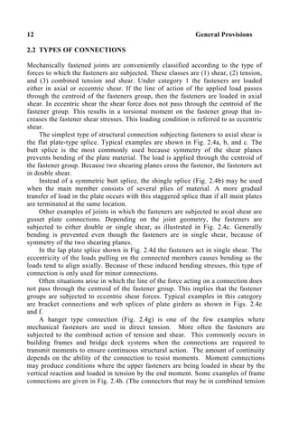 12 General Provisions
2.2 TYPES OF CONNECTIONS
Mechanically fastened joints are conveniently classified according to the type of
forces to which the fasteners are subjected. These classes are (1) shear, (2) tension,
and (3) combined tension and shear. Under category 1 the fasteners are loaded
either in axial or eccentric shear. If the line of action of the applied load passes
through the centroid of the fasteners group, then the fasteners are loaded in axial
shear. In eccentric shear the shear force does not pass through the centroid of the
fastener group. This results in a torsional moment on the fastener group that in-
creases the fastener shear stresses. This loading condition is referred to as eccentric
shear.
The simplest type of structural connection subjecting fasteners to axial shear is
the flat plate-type splice. Typical examples are shown in Fig. 2.4a, b, and c. The
butt splice is the most commonly used because symmetry of the shear planes
prevents bending of the plate material. The load is applied through the centroid of
the fastener group. Because two shearing planes cross the fastener, the fasteners act
in double shear.
Instead of a symmetric butt splice, the shingle splice (Fig. 2.4b) may be used
when the main member consists of several plies of material. A more gradual
transfer of load in the plate occurs with this staggered splice than if all main plates
are terminated at the same location.
Other examples of joints in which the fasteners are subjected to axial shear are
gusset plate connections. Depending on the joint geometry, the fasteners are
subjected to either double or single shear, as illustrated in Fig. 2.4c. Generally
bending is prevented even though the fasteners are in single shear, because of
symmetry of the two shearing planes.
In the lap plate splice shown in Fig. 2.4d the fasteners act in single shear. The
eccentricity of the loads pulling on the connected members causes bending as the
loads tend to align axially. Because of these induced bending stresses, this type of
connection is only used for minor connections.
Often situations arise in which the line of the force acting on a connection does
not pass through the centroid of the fastener group. This implies that the fastener
groups are subjected to eccentric shear forces. Typical examples in this category
are bracket connections and web splices of plate girders as shown in Figs. 2.4e
and f.
A hanger type connection (Fig. 2.4g) is one of the few examples where
mechanical fasteners are used in direct tension. More often the fasteners are
subjected to the combined action of tension and shear. This commonly occurs in
building frames and bridge deck systems when the connections are required to
transmit moments to ensure continuous structural action. The amount of continuity
depends on the ability of the connection to resist moments. Moment connections
may produce conditions where the upper fasteners are being loaded in shear by the
vertical reaction and loaded in tension by the end moment. Some examples of frame
connections are given in Fig. 2.4h. (The connectors that may be in combined tension
 