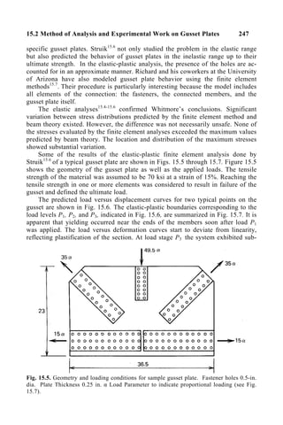 15.2 Method of Analysis and Experimental Work on Gusset Plates 247
specific gusset plates. Struik15.6
not only studied the problem in the elastic range
but also predicted the behavior of gusset plates in the inelastic range up to their
ultimate strength. In the elastic-plastic analysis, the presence of the holes are ac-
counted for in an approximate manner. Richard and his coworkers at the University
of Arizona have also modeled gusset plate behavior using the finite element
methods15.7
. Their procedure is particularly interesting because the model includes
all elements of the connection: the fasteners, the connected members, and the
gusset plate itself.
The elastic analyses15.4-15.6
confirmed Whitmore’s conclusions. Significant
variation between stress distributions predicted by the finite element method and
beam theory existed. However, the difference was not necessarily unsafe. None of
the stresses evaluated by the finite element analyses exceeded the maximum values
predicted by beam theory. The location and distribution of the maximum stresses
showed substantial variation.
Some of the results of the elastic-plastic finite element analysis done by
Struik15.6
of a typical gusset plate are shown in Figs. 15.5 through 15.7. Figure 15.5
shows the geometry of the gusset plate as well as the applied loads. The tensile
strength of the material was assumed to be 70 ksi at a strain of 15%. Reaching the
tensile strength in one or more elements was considered to result in failure of the
gusset and defined the ultimate load.
The predicted load versus displacement curves for two typical points on the
gusset are shown in Fig. 15.6. The elastic-plastic boundaries corresponding to the
load levels P1, P2, and P3, indicated in Fig. 15.6, are summarized in Fig. 15.7. It is
apparent that yielding occurred near the ends of the members soon after load P1
was applied. The load versus deformation curves start to deviate from linearity,
reflecting plastification of the section. At load stage P3 the system exhibited sub-
Fig. 15.5. Geometry and loading conditions for sample gusset plate. Fastener holes 0.5-in.
dia. Plate Thickness 0.25 in. α Load Parameter to indicate proportional loading (see Fig.
15.7).
 