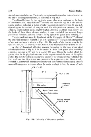 250 Gusset Plates
stantial nonlinear behavior. The tensile strength was first reached in the elements at
the end of the diagonal members, as indicated in Fig. 15.6.
The allowable loads for this particular gusset plate were evaluated on the basis
of the current AISC specifications2.11
and are also shown in Fig. 15.6. The elastic-
plastic analysis indicated a factor of safety against ultimate between 2.5 and 2.7,
depending on the method of analysis used. For this particular example, the 30o
effective width method gave a slightly higher allowable load than beam theory. On
the basis of these finite element studies, it was concluded that current design
procedures result in a variable factor of safety against the gusset plate capacity.15.6
The physical tests done by Bjorhovde at the University of Alberta15.8
allowed
the analytical model of Richard et al. to be evaluated.15.7
The general arrangement
of the test specimen is shown in Fig. 15.8. The angle of the bracing used in the
tests was 30°, 45° (as shown), or 60°. Gusset plate thicknesses were 1/8and 3/8 in.
A plot of theoretical effective stresses (according to the von Mises yield
criterion) is shown in Fig. 15.9 for the case of a 1/8-in. thick gusset plate loaded by
a member inclined at 45° and for a load of 150 kips. This is the load at which the
gusset plate in the physical test tore in the region around the ends of the splice
plates. The plot shows that a considerable amount of the splice plate had yielded at this
load level, and that high strains were present in the region where the failure actually
occurred. A comparison of measured strains with those obtained analytically showed
reasonable agreement in regions where the strain gradient is low. In areas of high
Fig. 15.8. University of Alberta test specimen.
 