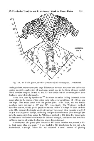 15.2 Method of Analysis and Experimental Work on Gusset Plates 251
Fig. 15.9. 45o
1/8-in. gusset, effective (von Mises) and surface plots, 150 kip load.
strain gradient, there were quite large differences between measured and calculated
strains, possibly a reflection of inadequate mesh size in the finite element model.
Finite element analyses for the 30° and 60° load cases and for the other gusset plate
thickness showed similar results.
In the tests done by Bjorhovde,15.8
the cases in which tearing occurred in the
gusset plate in the region of the splice plate ends occurred at loads of 150 kips and
158 kips. Both these cases were for gusset plate 1/8-in. thick, and the loaded
members were inclined at 45° and 30°, respectively. The Whitmore method,
described earlier, would give a predicted failure load of 179 kips for each of these
tests. (The measured ultimate tensile strength of the gusset plate material was 55.5
ksi.) In working stress design, and using the specified minimum yield strength (44
ksi), the permissible load using the Whitmore method is 142 kips. For these tests,
the Whitmore method overestimates the ultimate strength, and it does not provide a
sufficient margin of safety if allowable stress design is used.
In another test of a gusset plate in which a 45° loaded member was present, a 3/8-
in. thick gusset plate was used.15.8
It was loaded to 324 kips before the test had to be
discontinued. Although failure had not occurred, a small amount of yielding
 