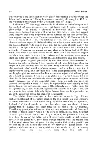 252 Gusset Plates
was observed at the same location where gusset plate tearing took place when the
1/8-in. thickness was used. Using the measured material yield strength of 42.7 ksi,
the Whitmore method would predict yielding at a load of 412 kips.
Richard et al.15.7
have suggested that the block shear method of analysis used
for standard web angle connections on coped beams might be suitable for gusset
plate design. (This method is discussed in Subsection 18.3.1.) For “long”
connections, described as those with more than five bolts in line, they suggest
using the gross area along the potential failure surfaces, and for short connections,
they suggest using the net area. The connection shown in Fig. 15.8 has nine bolts in
line at a spacing of 2 1/4 in. The bolt lines are 5 in. apart. Using the measured
ultimate tensile strength (55.5 ksi) and taking the ultimate shear stress as 0.6 times
the measured tensile yield strength (42.7 ksi), the calculated ultimate load by this
method is 150 kips. This is exactly equal to the failure load of the connection in
which the 45° member was present and very close to the failure load of 158 kips
for the case when a 60° member was present. More studies are needed to support
the block shear model; however, it is consistent with the maximum shear stresses
identified in the analytical model of Ref. 15.7, and it seems to give good results.
The design of the gusset plate assembly must also include consideration of the
forces in the bolts. In Chapter 5 the evaluation of individual bolt forces along the
length of a joint assumed that the two parts being connected (in Chapter 5, lap
plates and main plate) would be of equal cross-sectional area. For a connection of
the type shown in Fig. 15.8, the “main plate” is the gusset plate and the “lap plates”
are the splice plates or main member. It is uncertain as to just what width of gusset
plate should be associated with the splice plates at any given location, but it is
clear that in these test specimens the amount of splice plate cross-sectional area
greatly exceeded that of any associated gusset plate. As such, and using the
concepts developed in Chapter 5, it could be expected that nonuniformity of load
among fasteners in such an arrangement will be relatively large. Furthermore, this
nonequal loading of bolts will not be symmetrical about the midlength of the joint
as it was for butt splices. Relatively higher fastener loads can be expected at the
end of the connection toward the interior of the assembly.
The relative dimensions used in the connection shown in Fig. 15.8 are
probably not typical of fabrication practice; the thin gusset plate was necessary
to ensure plate failure. Nevertheless, using the dimensions of the test specimen,
Richard et al. found that the maximum bolt shear force was about 1.5 times
greater than the average bolt shear force for the case of the 60° member.
Considering gusset plate thicknesses that are more representative of those used
in practice, this inequality would not be quite so large. In any case, the effect
of these higher fastener loads is not likely to show up as a problem with respect
to a shear failure of the bolts, but will more likely result in high bearing
stresses in the gusset plate. There is not enough information at the present time
to draw conclusions from this point. Keeping in mind that existing practice has
not resulted in any known problems in the behavior of gusset plates, it is
probably sufficient to note that special attention should be paid to bearing
stresses when long joints (say, more than five bolts in
 