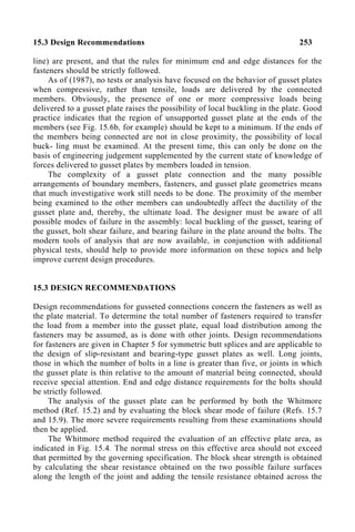 15.3 Design Recommendations 253
line) are present, and that the rules for minimum end and edge distances for the
fasteners should be strictly followed.
As of (1987), no tests or analysis have focused on the behavior of gusset plates
when compressive, rather than tensile, loads are delivered by the connected
members. Obviously, the presence of one or more compressive loads being
delivered to a gusset plate raises the possibility of local buckling in the plate. Good
practice indicates that the region of unsupported gusset plate at the ends of the
members (see Fig. 15.6b, for example) should be kept to a minimum. If the ends of
the members being connected are not in close proximity, the possibility of local
buck- ling must be examined. At the present time, this can only be done on the
basis of engineering judgement supplemented by the current state of knowledge of
forces delivered to gusset plates by members loaded in tension.
The complexity of a gusset plate connection and the many possible
arrangements of boundary members, fasteners, and gusset plate geometries means
that much investigative work still needs to be done. The proximity of the member
being examined to the other members can undoubtedly affect the ductility of the
gusset plate and, thereby, the ultimate load. The designer must be aware of all
possible modes of failure in the assembly: local buckling of the gusset, tearing of
the gusset, bolt shear failure, and bearing failure in the plate around the bolts. The
modern tools of analysis that are now available, in conjunction with additional
physical tests, should help to provide more information on these topics and help
improve current design procedures.
15.3 DESIGN RECOMMENDATIONS
Design recommendations for gusseted connections concern the fasteners as well as
the plate material. To determine the total number of fasteners required to transfer
the load from a member into the gusset plate, equal load distribution among the
fasteners may be assumed, as is done with other joints. Design recommendations
for fasteners are given in Chapter 5 for symmetric butt splices and are applicable to
the design of slip-resistant and bearing-type gusset plates as well. Long joints,
those in which the number of bolts in a line is greater than five, or joints in which
the gusset plate is thin relative to the amount of material being connected, should
receive special attention. End and edge distance requirements for the bolts should
be strictly followed.
The analysis of the gusset plate can be performed by both the Whitmore
method (Ref. 15.2) and by evaluating the block shear mode of failure (Refs. 15.7
and 15.9). The more severe requirements resulting from these examinations should
then be applied.
The Whitmore method required the evaluation of an effective plate area, as
indicated in Fig. 15.4. The normal stress on this effective area should not exceed
that permitted by the governing specification. The block shear strength is obtained
by calculating the shear resistance obtained on the two possible failure surfaces
along the length of the joint and adding the tensile resistance obtained across the
 