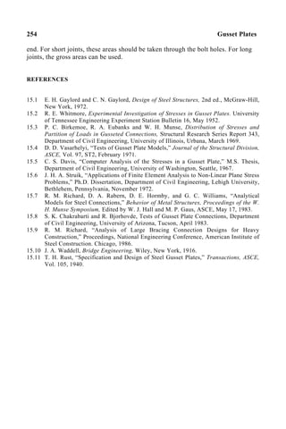 254 Gusset Plates
end. For short joints, these areas should be taken through the bolt holes. For long
joints, the gross areas can be used.
REFERENCES
15.1 E. H. Gaylord and C. N. Gaylord, Design of Steel Structures, 2nd ed., McGraw-Hill,
New York, 1972.
15.2 R. E. Whitmore, Experimental Investigation of Stresses in Gusset Plates. University
of Tennessee Engineering Experiment Station Bulletin 16, May 1952.
15.3 P. C. Birkemoe, R. A. Eubanks and W. H. Munse, Distribution of Stresses and
Partition of Loads in Gusseted Connections, Structural Research Series Report 343,
Department of Civil Engineering, University of Illinois, Urbana, March 1969.
15.4 D. D. Vasarhelyi, “Tests of Gusset Plate Models,” Journal of the Structural Division,
ASCE, Vol. 97, ST2, February 1971.
15.5 C. S. Davis, “Computer Analysis of the Stresses in a Gusset Plate,” M.S. Thesis,
Department of Civil Engineering, University of Washington, Seattle, 1967.
15.6 J. H. A. Struik, “Applications of Finite Element Analysis to Non-Linear Plane Stress
Problems,” Ph.D. Dissertation, Department of Civil Engineering, Lehigh University,
Bethlehem, Pennsylvania, November 1972.
15.7 R. M. Richard, D. A. Rabern, D. E. Hormby, and G. C. Williams, “Analytical
Models for Steel Connections,” Behavior of Metal Structures, Proceedings of the W.
H. Munse Symposium, Edited by W. J. Hall and M. P. Gaus, ASCE, May 17, 1983.
15.8 S. K. Chakrabarti and R. Bjorhovde, Tests of Gusset Plate Connections, Department
of Civil Engineering, University of Arizona, Tucson, April 1983.
15.9 R. M. Richard, “Analysis of Large Bracing Connection Designs for Heavy
Construction,” Proceedings, National Engineering Conference, American Institute of
Steel Construction. Chicago, 1986.
15.10 J. A. Waddell, Bridge Engineering, Wiley, New York, 1916.
15.11 T. H. Rust, “Specification and Design of Steel Gusset Plates,” Transactions, ASCE,
Vol. 105, 1940.
 