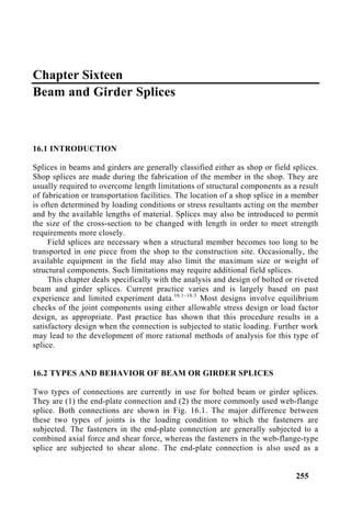 Chapter Sixteen
Beam and Girder Splices
16.1 INTRODUCTION
Splices in beams and girders are generally classified either as shop or field splices.
Shop splices are made during the fabrication of the member in the shop. They are
usually required to overcome length limitations of structural components as a result
of fabrication or transportation facilities. The location of a shop splice in a member
is often determined by loading conditions or stress resultants acting on the member
and by the available lengths of material. Splices may also be introduced to permit
the size of the cross-section to be changed with length in order to meet strength
requirements more closely.
Field splices are necessary when a structural member becomes too long to be
transported in one piece from the shop to the construction site. Occasionally, the
available equipment in the field may also limit the maximum size or weight of
structural components. Such limitations may require additional field splices.
This chapter deals specifically with the analysis and design of bolted or riveted
beam and girder splices. Current practice varies and is largely based on past
experience and limited experiment data.16.1–16.3
Most designs involve equilibrium
checks of the joint components using either allowable stress design or load factor
design, as appropriate. Past practice has shown that this procedure results in a
satisfactory design when the connection is subjected to static loading. Further work
may lead to the development of more rational methods of analysis for this type of
splice.
16.2 TYPES AND BEHAVIOR OF BEAM OR GIRDER SPLICES
Two types of connections are currently in use for bolted beam or girder splices.
They are (1) the end-plate connection and (2) the more commonly used web-flange
splice. Both connections are shown in Fig. 16.1. The major difference between
these two types of joints is the loading condition to which the fasteners are
subjected. The fasteners in the end-plate connection are generally subjected to a
combined axial force and shear force, whereas the fasteners in the web-flange-type
splice are subjected to shear alone. The end-plate connection is also used as a
255
 