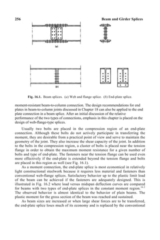 256 Beam and Girder Splices
Fig. 16.1. Beam splices. (a) Web and flange splice. (b) End-plate splice.
moment-resistant beam-to-column connection. The design recommendations for end
plates in beam-to-column joints discussed in Chapter 18 can also be applied to the end
plate connection in a beam splice. After an initial discussion of the relative
performance of the two types of connections, emphasis in this chapter is placed on the
design of web-flange-type splices.
Usually two bolts are placed in the compression region of an end-plate
connection. Although these bolts do not actively participate in transferring the
moment, they are desirable from a practical point of view and serve to maintain the
geometry of the joint. They also increase the shear capacity of the joint. In addition
to the bolts in the compression region, a cluster of bolts is placed near the tension
flange in order to obtain the maximum moment resistance for a given number of
bolts and type of end-plate. The fasteners near the tension flange can be used even
more effectively if the end-plate is extended beyond the tension flange and bolts
are placed in this region as well (see Fig. 16.1).
As a moment connection, the end-plate splice is most economical in relatively
light constructional steelwork because it requires less material and fasteners than
conventional web-flange splices. Satisfactory behavior up to the plastic limit load
of the beam can be achieved if the fasteners are adequately designed. This is
illustrated in Fig. 16.2 where load versus midspan deflection curves are compared
for beams with two types of end-plate splices in the constant moment region.16.2
The observed behavior is almost identical to the behavior of plain beams. The
plastic moment for the gross section of the beam was reached and sustained.
As beam sizes are increased or when large shear forces are to be transferred,
the end-plate splice loses much of its economy and is replaced by the conventional
 