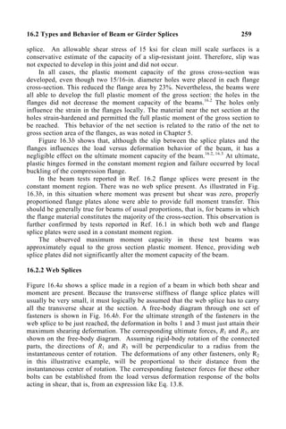 16.2 Types and Behavior of Beam or Girder Splices 259
splice. An allowable shear stress of 15 ksi for clean mill scale surfaces is a
conservative estimate of the capacity of a slip-resistant joint. Therefore, slip was
not expected to develop in this joint and did not occur.
In all cases, the plastic moment capacity of the gross cross-section was
developed, even though two 15/16-in. diameter holes were placed in each flange
cross-section. This reduced the flange area by 23%. Nevertheless, the beams were
all able to develop the full plastic moment of the gross section: the holes in the
flanges did not decrease the moment capacity of the beams.16.2
The holes only
influence the strain in the flanges locally. The material near the net section at the
holes strain-hardened and permitted the full plastic moment of the gross section to
be reached. This behavior of the net section is related to the ratio of the net to
gross section area of the flanges, as was noted in Chapter 5.
Figure 16.3b shows that, although the slip between the splice plates and the
flanges influences the load versus deformation behavior of the beam, it has a
negligible effect on the ultimate moment capacity of the beam.16.2, 16.3
At ultimate,
plastic hinges formed in the constant moment region and failure occurred by local
buckling of the compression flange.
In the beam tests reported in Ref. 16.2 flange splices were present in the
constant moment region. There was no web splice present. As illustrated in Fig.
16.3b, in this situation where moment was present but shear was zero, properly
proportioned flange plates alone were able to provide full moment transfer. This
should be generally true for beams of usual proportions, that is, for beams in which
the flange material constitutes the majority of the cross-section. This observation is
further confirmed by tests reported in Ref. 16.1 in which both web and flange
splice plates were used in a constant moment region.
The observed maximum moment capacity in these test beams was
approximately equal to the gross section plastic moment. Hence, providing web
splice plates did not significantly alter the moment capacity of the beam.
16.2.2 Web Splices
Figure 16.4a shows a splice made in a region of a beam in which both shear and
moment are present. Because the transverse stiffness of flange splice plates will
usually be very small, it must logically be assumed that the web splice has to carry
all the transverse shear at the section. A free-body diagram through one set of
fasteners is shown in Fig. 16.4b. For the ultimate strength of the fasteners in the
web splice to be just reached, the deformation in bolts 1 and 3 must just attain their
maximum shearing deformation. The corresponding ultimate forces, R1 and R3, are
shown on the free-body diagram. Assuming rigid-body rotation of the connected
parts, the directions of R1 and R3 will be perpendicular to a radius from the
instantaneous center of rotation. The deformations of any other fasteners, only R2
in this illustrative example, will be proportional to their distance from the
instantaneous center of rotation. The corresponding fastener forces for these other
bolts can be established from the load versus deformation response of the bolts
acting in shear, that is, from an expression like Eq. 13.8.
 