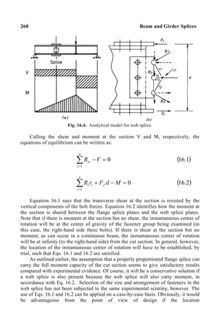 260 Beam and Girder Splices
Fig. 16.4. Analytical model for web splice.
Calling the shear and moment at the section V and M, respectively, the
equations of equilibrium can be written as:
0
1
=
−
∑
=
V
R
n
i
iv ( )
1
.
16
0
1
=
−
+
∑
=
M
d
F
r
R f
n
i
i
i ( )
2
.
16
Equation 16.1 says that the transverse shear at the section is resisted by the
vertical components of the bolt forces. Equation 16.2 identifies how the moment at
the section is shared between the flange splice plates and the web splice plates.
Note that if there is moment at the section but no shear, the instantaneous center of
rotation will be at the center of gravity of the fastener group being examined (in
this case, the right-hand side three bolts). If there is shear at the section but no
moment, as can occur in a continuous beam, the instantaneous center of rotation
will be at infinity (to the right-hand side) from the cut section. In general, however,
the location of the instantaneous center of rotation will have to be established, by
trial, such that Eqs. 16.1 and 16.2 are satisfied.
As outlined earlier, the assumption that a properly proportioned flange splice can
carry the full moment capacity of the cut section seems to give satisfactory results
compared with experimental evidence. Of course, it will be a conservative solution if
a web splice is also present because the web splice will also carry moment, in
accordance with Eq. 16.2. Selection of the size and arrangement of fasteners in the
web splice has not been subjected to the same experimental scrutiny, however. The
use of Eqs. 16.1 and 16.2 can be applied on a case-by-case basis. Obviously, it would
be advantageous from the point of view of design if the location
 