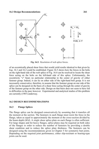 16.3 Design Recommendations 261
Fig. 16.5. Resolution of web splice forces.
of an eccentrically placed shear force that would yield results identical to that given by
Eqs. 16.1 and 16.2 could be established. Figure 16.5 shows how the forces in the bolts
on the right-hand side of the web splice of Fig. 16.4 can be resolved to locate the shear
force acting on the bolts on the left-hand side of this splice. Unfortunately, the
eccentricity “e” bears no particular relationship to the center of gravity of either
fastener group. Indeed, it can lie on either side of the right-hand bolt group. It is not
necessarily conservative, therefore, to assume that the fastener group on one side of the
splice can be designed on the basis of a shear force acting through the center of gravity
of the fastener group on the other side. Design on that basis does not seem to have led
to difficulties in the past, however. Experimental and analytical studies of this problem
are currently (1987) underway.
16.3 DESIGN RECOMMENDATIONS
16.3 Flange Splices
The flange splice can be designed conservatively by assuming that it transfers all
the moment at the section. The fasteners in each flange must resist the force in the
flange, taken as equal to approximately the moment at the cross-section divided by
the beam depth (M/d). A single shear splice plate on each flange is often sufficient.
For large shapes and for heavy flanges, splice plates may be required on both sides
of the flanges in order to reduce the number of fasteners by providing a double
shear condition and to reduce the splice plate thickness. The fasteners can be
designed using the recommendations given in Chapter 5 for symmetric butt joints.
Depending on the required joint performance, either slip-resistant or bearing-type
joints can be used.
 