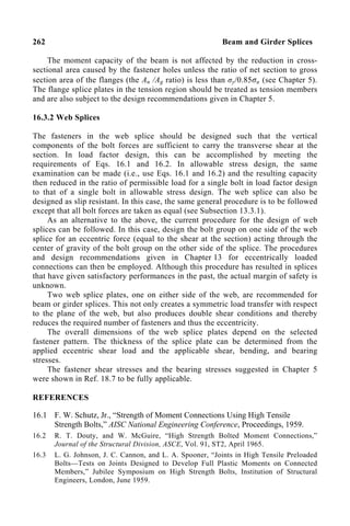 262 Beam and Girder Splices
The moment capacity of the beam is not affected by the reduction in cross-
sectional area caused by the fastener holes unless the ratio of net section to gross
section area of the flanges (the An /Ag ratio) is less than σy/0.85σu (see Chapter 5).
The flange splice plates in the tension region should be treated as tension members
and are also subject to the design recommendations given in Chapter 5.
16.3.2 Web Splices
The fasteners in the web splice should be designed such that the vertical
components of the bolt forces are sufficient to carry the transverse shear at the
section. In load factor design, this can be accomplished by meeting the
requirements of Eqs. 16.1 and 16.2. In allowable stress design, the same
examination can be made (i.e., use Eqs. 16.1 and 16.2) and the resulting capacity
then reduced in the ratio of permissible load for a single bolt in load factor design
to that of a single bolt in allowable stress design. The web splice can also be
designed as slip resistant. In this case, the same general procedure is to be followed
except that all bolt forces are taken as equal (see Subsection 13.3.1).
As an alternative to the above, the current procedure for the design of web
splices can be followed. In this case, design the bolt group on one side of the web
splice for an eccentric force (equal to the shear at the section) acting through the
center of gravity of the bolt group on the other side of the splice. The procedures
and design recommendations given in Chapter 13 for eccentrically loaded
connections can then be employed. Although this procedure has resulted in splices
that have given satisfactory performances in the past, the actual margin of safety is
unknown.
Two web splice plates, one on either side of the web, are recommended for
beam or girder splices. This not only creates a symmetric load transfer with respect
to the plane of the web, but also produces double shear conditions and thereby
reduces the required number of fasteners and thus the eccentricity.
The overall dimensions of the web splice plates depend on the selected
fastener pattern. The thickness of the splice plate can be determined from the
applied eccentric shear load and the applicable shear, bending, and bearing
stresses.
The fastener shear stresses and the bearing stresses suggested in Chapter 5
were shown in Ref. 18.7 to be fully applicable.
REFERENCES
16.1 F. W. Schutz, Jr., “Strength of Moment Connections Using High Tensile
Strength Bolts,” AISC National Engineering Conference, Proceedings, 1959.
16.2 R. T. Douty, and W. McGuire, “High Strength Bolted Moment Connections,”
Journal of the Structural Division, ASCE, Vol. 91, ST2, April 1965.
16.3 L. G. Johnson, J. C. Cannon, and L. A. Spooner, “Joints in High Tensile Preloaded
Bolts—Tests on Joints Designed to Develop Full Plastic Moments on Connected
Members,” Jubilee Symposium on High Strength Bolts, Institution of Structural
Engineers, London, June 1959.
 