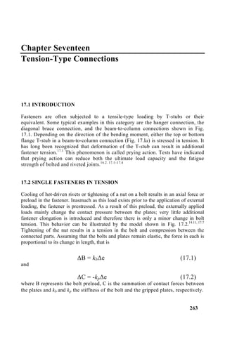 Chapter Seventeen
Tension-Type Connections
17.1 INTRODUCTION
Fasteners are often subjected to a tensile-type loading by T-stubs or their
equivalent. Some typical examples in this category are the hanger connection, the
diagonal brace connection, and the beam-to-column connections shown in Fig.
17.1. Depending on the direction of the bending moment, either the top or bottom
flange T-stub in a beam-to-column connection (Fig. 17.la) is stressed in tension. It
has long been recognized that deformation of the T-stub can result in additional
fastener tension.17.1
This phenomenon is called prying action. Tests have indicated
that prying action can reduce both the ultimate load capacity and the fatigue
strength of bolted and riveted joints.16.2. 17.1–17.4
17.2 SINGLE FASTENERS IN TENSION
Cooling of hot-driven rivets or tightening of a nut on a bolt results in an axial force or
preload in the fastener. Inasmuch as this load exists prior to the application of external
loading, the fastener is prestressed. As a result of this preload, the externally applied
loads mainly change the contact pressure between the plates; very little additional
fastener elongation is introduced and therefore there is only a minor change in bolt
tension. This behavior can be illustrated by the model shown in Fig. 17.2.14.11, 17.7
Tightening of the nut results in a tension in the bolt and compression between the
connected parts. Assuming that the bolts and plates remain elastic, the force in each is
proportional to its change in length, that is
∆B = kb∆e (17.1)
and
∆C = -kp∆e (17.2)
where B represents the bolt preload, C is the summation of contact forces between
the plates and kb and kp the stiffness of the bolt and the gripped plates, respectively.
263
 