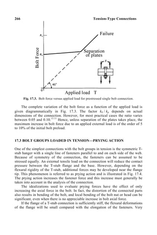 266 Tension-Type Connections
Fig. 17.3. Bolt force versus applied load for prestressed single bolt connection.
The complete variation of the bolt force as a function of the applied load is
given diagrammatically in Fig. 17.3. The factor kb / kp depends on actual
dimensions of the connection. However, for most practical cases the ratio varies
between 0.05 and 0.10.13.11
Hence, unless separation of the plates takes place, the
maximum increase in bolt force due to an applied external load is of the order of 5
to 10% of the initial bolt preload.
17.3 BOLT GROUPS LOADED IN TENSION—PRYING ACTION
One of the simplest connections with the bolt groups in tension is the symmetric T-
stub hanger with a single line of fasteners parallel to and on each side of the web.
Because of symmetry of the connection, the fasteners can be assumed to be
stressed equally. An external tensile load on the connection will reduce the contact
pressure between the T-stub flange and the base. However, depending on the
flexural rigidity of the T-stub, additional forces may be developed near the flange
tip. This phenomenon is referred to as prying action and is illustrated in Fig. 17.4.
The prying action increases the fastener force and this increase must generally be
taken into account in the analysis of the connection.
The idealizations used to evaluate prying forces have the effect of only
increasing the axial force in the bolt. In fact, the distortion of the connected parts
also results in bending of the bolt, and local bending of the bolt nut or head can be
significant, even when there is no appreciable increase in bolt axial force.
If the flange of a T-stub connection is sufficiently stiff, the flexural deformations
of the flange will be small compared with the elongation of the fasteners. Very
 