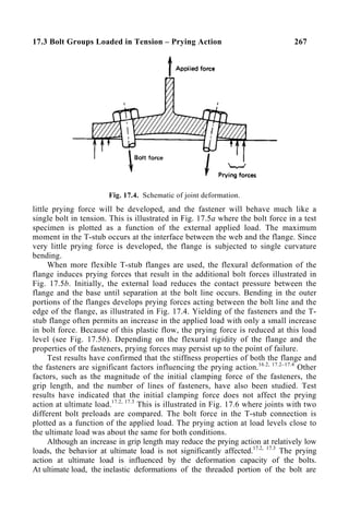 17.3 Bolt Groups Loaded in Tension – Prying Action 267
Fig. 17.4. Schematic of joint deformation.
little prying force will be developed, and the fastener will behave much like a
single bolt in tension. This is illustrated in Fig. 17.5a where the bolt force in a test
specimen is plotted as a function of the external applied load. The maximum
moment in the T-stub occurs at the interface between the web and the flange. Since
very little prying force is developed, the flange is subjected to single curvature
bending.
When more flexible T-stub flanges are used, the flexural deformation of the
flange induces prying forces that result in the additional bolt forces illustrated in
Fig. 17.5b. Initially, the external load reduces the contact pressure between the
flange and the base until separation at the bolt line occurs. Bending in the outer
portions of the flanges develops prying forces acting between the bolt line and the
edge of the flange, as illustrated in Fig. 17.4. Yielding of the fasteners and the T-
stub flange often permits an increase in the applied load with only a small increase
in bolt force. Because of this plastic flow, the prying force is reduced at this load
level (see Fig. 17.5b). Depending on the flexural rigidity of the flange and the
properties of the fasteners, prying forces may persist up to the point of failure.
Test results have confirmed that the stiffness properties of both the flange and
the fasteners are significant factors influencing the prying action.16.2, 17.2–17.4
Other
factors, such as the magnitude of the initial clamping force of the fasteners, the
grip length, and the number of lines of fasteners, have also been studied. Test
results have indicated that the initial clamping force does not affect the prying
action at ultimate load.17.2, 17.3
This is illustrated in Fig. 17.6 where joints with two
different bolt preloads are compared. The bolt force in the T-stub connection is
plotted as a function of the applied load. The prying action at load levels close to
the ultimate load was about the same for both conditions.
Although an increase in grip length may reduce the prying action at relatively low
loads, the behavior at ultimate load is not significantly affected.17.2, 17.3
The prying
action at ultimate load is influenced by the deformation capacity of the bolts.
At ultimate load, the inelastic deformations of the threaded portion of the bolt are
 