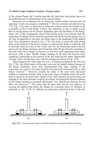 17.3 Bolt Groups Loaded in Tension—Prying Action 271
of the column flange, the T-section provides the rigid base, and prying forces are
developed because of deformations of the column flange.
Bouwman has conducted tests in which the contact surface between pairs of
opposing T-stubs was uniquely established.17.8
The two extremes are shown in Fig.
17.8. Fig. 17.8a shows a specimen in which the contact points are located at the
extremities of the T-stub flange. Clearly, this represents a case in which a great
deal of prying action can be present, depending upon the flexibility of the flange.
Static tests of this arrangement showed that prying forces were present from the
beginning of loading (for the particular geometry involved), and the prying force at
the time of separation of the parts was about equal to the magnitude of the applied
load. The arrangement shown in Fig. 17.8b will result in relatively little prying
force in the fasteners if the area of contact is small and the flange is relatively stiff
or the bolts relatively close to the T-stub web. For the dimensions used in the test
pieces (32-mm flange thickness and 20-mm dia. bolts 70 mm from the centerline of
the web), there was virtually no increase in bolt force until separation of the parts.
However, with a more flexible flange, bending of the bolt will become more
significant, particularly at the junction of the bolt head and the shank. Appreciable
“prying” forces can develop, even with the arrangement shown in Fig. 17.8b.
When hangers have more than two rows of fasteners parallel to the web (see
Fig. 17.9a), the effectiveness of the outer rows may be sharply reduced because of
the flange flexibility. Tests have demonstrated that, upon loading of the
connection, the strain in the inner fasteners increased and continued to do so until
failure occurred.17.2
However, initially the strain in the outer bolts decreased
slightly or remained constant. Thus, in the early stages of loading, almost the entire
load is carried by the inner bolts. Failure of the inner fasteners occurred before the
strength of the outer fasteners could be developed. Increasing the flexural stiffness
of the flange resulted in increased efficiencies. Test efficiencies between 45 and
80% were observed.17.2
This shows that the outer bolts are not very effective in
carrying the applied load unless the flanges are extremely heavy or stiffened, as
indicated in Fig. 17.9b. If stiffeners are used, their connection to the T-stub web
Fig. 17.8. Test specimens used to establish influence of contact surface on prying.
 