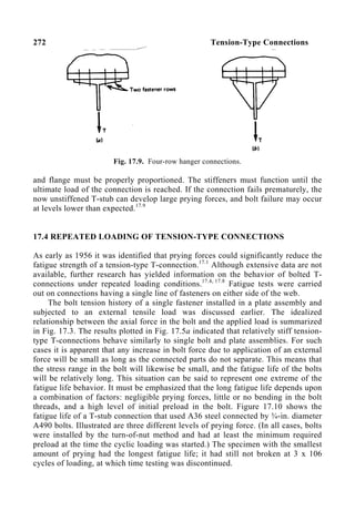 272 Tension-Type Connections
Fig. 17.9. Four-row hanger connections.
and flange must be properly proportioned. The stiffeners must function until the
ultimate load of the connection is reached. If the connection fails prematurely, the
now unstiffened T-stub can develop large prying forces, and bolt failure may occur
at levels lower than expected.17.9
17.4 REPEATED LOADING OF TENSION-TYPE CONNECTIONS
As early as 1956 it was identified that prying forces could significantly reduce the
fatigue strength of a tension-type T-connection.17.1
Although extensive data are not
available, further research has yielded information on the behavior of bolted T-
connections under repeated loading conditions.17.4, 17.8
Fatigue tests were carried
out on connections having a single line of fasteners on either side of the web.
The bolt tension history of a single fastener installed in a plate assembly and
subjected to an external tensile load was discussed earlier. The idealized
relationship between the axial force in the bolt and the applied load is summarized
in Fig. 17.3. The results plotted in Fig. 17.5a indicated that relatively stiff tension-
type T-connections behave similarly to single bolt and plate assemblies. For such
cases it is apparent that any increase in bolt force due to application of an external
force will be small as long as the connected parts do not separate. This means that
the stress range in the bolt will likewise be small, and the fatigue life of the bolts
will be relatively long. This situation can be said to represent one extreme of the
fatigue life behavior. It must be emphasized that the long fatigue life depends upon
a combination of factors: negligible prying forces, little or no bending in the bolt
threads, and a high level of initial preload in the bolt. Figure 17.10 shows the
fatigue life of a T-stub connection that used A36 steel connected by ¾-in. diameter
A490 bolts. Illustrated are three different levels of prying force. (In all cases, bolts
were installed by the turn-of-nut method and had at least the minimum required
preload at the time the cyclic loading was started.) The specimen with the smallest
amount of prying had the longest fatigue life; it had still not broken at 3 x 106
cycles of loading, at which time testing was discontinued.
 