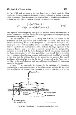 17.5 Analysis of Prying Action 275
in Fig. 17.12 and suggested a formula based on an elastic analysis. They
considered the properties of the bolts and the connected material and the geometry
of the connection. These formulas were then modified to simplify application and
reflect test results. The following semi-empirical equation was obtained.
( )
( )
[ ] ( ) T
A
ab
wt
b
a
b
a
A
ab
wt
Q
b
b






+
+
−
= 2
4
2
4
2
1
6
/
1
3
/
30
/
( )
5
.
17
This equation relates the prying force Q to the ultimate load of the connection. A
similar formula with different coefficients was suggested for evaluating the prying
force under working load conditions.16.2
The development of Eq. 17.5 by Douty and McGuire was based on the
fulfillment of both equilibrium and compatibility conditions. The latter was
obtained by assuming that the T-stub flange acts as a simple beam between its tips,
acted upon by the bolt forces and the applied load. The flange deflection at the bolt
line was equated to the axial deflection of the bolt and the flange expansion in the
thickness direction due to reduction in contact pressure. For this compatibility
statement to be valid, both the T-stub flange and the bolt must remain elastic and
the flange must continue to act with a span of 2(a + b). Although the first condition
may be met approximately under working load conditions, it is unlikely to be valid
at the time that the ultimate load of the connection is reached. The second
condition, which in effect says that the force Q acts uniquely at the flange tips, is
not likely to be satisfied at any load level, although the effect of this inaccuracy
cannot be determined.
Agerskov17.10
has presented a development for the prediction of prying action
that is similar in some major respects to that of Douty and McGuire. He also used
both equilibrium and compatibility equations to develop a prediction of prying
Fig. 17.12. Model used by Douty and McGuire (Ref. 16.2).
 