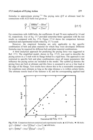 17.5 Analysis of Prying Action 277
formulas to approximate prying.17.4
The prying ratio Q/T at ultimate load for
connections with A325 bolts was given as








+
−
= 2
2
2
2
21
70
18
100
wt
ad
wt
bd
T
Q
( )
7
.
17
For connections with A490 bolts, the coefficients 18 and 70 were replaced by 14 and
62, respectively. Use of Eq. 17.7 provided somewhat better agreement with the test
results as compared with Eq. 17.6. Figure 17.14 shows the comparison between
analytical and experimental results when Eq. 17.7 is used.
However, the empirical formulas are only applicable to the specific
combination of bolt and plate material for which they were developed. Different
formulas may be required for different bolt and plate material combinations.
A third analytical approach for predicting the prying force was suggested in
Ref. 17.3. The simplified model, shown in Fig. 17.15, was used to describe the
prying action in a T-stub with its flange bolted to a rigid base. The approach is not
restricted to specific bolt and plate combinations since all major parameters that
influence the prying action are included in the model. The symbol Q denotes the
prying force per bolt at ultimate and this force is assumed to act as a line load at
the edge of the flange. Test results have shown this to be a reasonable assumption
for conditions near ultimate as long as the edge distance a is within certain limits.
The ultimate tensile load of the fastener is B, and the corresponding applied load
Fig. 17.14. Comparison between analytical and experimental results. ■ A325 bolts, ● 10k bolts:
( ) ( )
2
2
2
2
21
70
18
100 wt
ad
wt
bd
T
Q +
−
= . ▲A490 bolts:
( ) ( )
2
2
2
2
wt
21
ad
62
wt
14
bd
100
T
Q +
−
= .
 