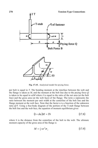278 Tension-Type Connections
Fig. 17.15. Analytical model for prying force.
per bolt is equal to T. The bending moment at the interface between the web and
the flange is taken as M, and the moment at the bolt line due to the prying force Q
is taken to be equal to αδM where δ is equal to the ratio of the net area (at the bolt
line) and the gross area (at the web face) of the flange. The term α represents the
ratio between the moment per unit width at the centerline of the bolt line and the
flange moment at the web face. Note that the factor α is a function of the unknown
ratio Q/T. Using a free-body diagram of the portion of the T-stub flange between
the bolt line and the web face, the equation of moment equilibrium gives
( ) Tb
M =
+ δα
1 ( )
8
.
17
where b is the distance from the centerline of the bolt to the web. The ultimate
moment capacity of the gross area of the flange is
y
wt
M σ
2
4
1
= ( )
9
.
17
 