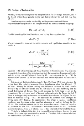 17.5 Analysis of Prying Action 279
where σy is the yield strength of the flange material, t is the flange thickness, and w
the length of the flange parallel to the web that is tributary to each bolt (see Fig.
17.15).
Another equation can be obtained by writing the moment equilibrium
requirement for the portion of the flange between the bolt line and the flange tip:
y
wt
Qa σ
αδ 2
4
1
= ( )
10
.
17
Equilibrium of applied load, bolt force, and prying force requires that
Q
T
B +
= ( )
a
10
.
17
When expressed in terms of the other moment and equilibrium conditions, this
results in
( ) 





+
+
=
a
b
T
B
δα
δα
1
1 ( )
11
.
17
and
( )
[ ]
2
/
1
4










+
+
=
b
a
a
w
Bab
t
y αδ
σ
( )
12
.
17
Equation 17.12 relates the required flange thickness to the mechanical properties and
geometrical dimensions of the constituent parts of the connection. Experimental results
and the prying ratio Q/T obtained from Eq. 17.11 are compared in Fig. 17.16 for
different types of bolts. A few data obtained from riveted specimens are included as
well.
It is apparent that the solution given by Eqs. 17.11 and 17.12 overestimates the
prying force. The variation is comparable to that obtained when Eqs. 17.6 and 17.7
are used. Among the factors causing the difference between the load transfer
predicted by the idealized model and the test results are strain-hardening and the
actual distribution of forces. The model assumes the bolt force to act at the
centerline of the bolt. As a result of flexural deformations in the flange, the bolt B
force is acting probably somewhere between the bolt axis and the edge of the bolt
head, as indicated in Fig. 17.17. This decreases the distance b and changes the
prying ratio Q/T directly. To approximate this effect, a revised equilibrium
condition was developed using modified distances a’ and b’, defined in Fig.
17.18b. The resultant fastener force B was assumed to act at a distance b’ equal to
b – d/2 from the web face. The distance a’ was taken equal to a + d/2. The model
assumes the prying force Q at ultimate load to be a line load at the tip of the flange.
Tests have indicated that this is a reasonable assumption as long as the end
distance is not much greater than the distance b. Therefore, it is recommended that
the end distance a be limited to 1.25b.
 