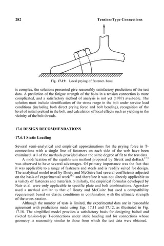 282 Tension-Type Connections
Fig. 17.19. Local prying of fastener. head.
is complex, the solutions presented give reasonably satisfactory predictions of the test
data. A prediction of the fatigue strength of the bolts in a tension connection is more
complicated, and a satisfactory method of analysis is not yet (1987) avail-able. The
solution must include identification of the stress range in the bolt under service load
conditions (including both direct prying force and bolt bending), recognition of the
level of initial preload in the bolt, and calculation of local effects such as yielding in the
vicinity of the bolt threads.
17.6 DESIGN RECOMMENDATIONS
17.6.1 Static Loading
Several semi-analytical and empirical approximations for the prying force in T-
connections with a single line of fasteners on each side of the web have been
examined. All of the methods provided about the same degree of fit to the test data.
A modification of the equilibrium method proposed by Struik and deBack17.3
was observed to have several advantages. Of primary importance was the fact that
it was applicable to a range of fasteners and steels and is readily suited for design.
The analytical model used by Douty and McGuire had several coefficients adjusted
on the basis of experimental work16.2
and therefore it was not directly applicable to
a variety of fasteners and materials. Similarly, the empirical formulas developed by
Nair et al. were only applicable to specific plate and bolt combinations. Agerskov
used a method similar to that of Douty and McGuire but used a compatibility
requirement based on elastic conditions in combination with the ultimate strength
of the cross-section.
Although the number of tests is limited, the experimental data are in reasonable
agreement with predictions made using Eqs. 17.11 and 17.12, as illustrated in Fig.
17.18. The simplified model provides a satisfactory basis for designing bolted and
riveted tension-type T-connections under static loading and for connections whose
geometry is reasonably similar to those from which the test data were obtained.
 