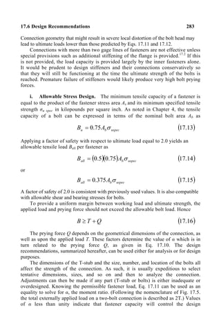 17.6 Design Recommendations 283
Connection geometry that might result in severe local distortion of the bolt head may
lead to ultimate loads lower than those predicted by Eqs. 17.11 and 17.12.
Connections with more than two gage lines of fasteners are not effective unless
special provisions such as additional stiffening of the flange is provided.17.2
If this
is not provided, the load capacity is provided largely by the inner fasteners alone.
It would be prudent to design stiffeners and their connections conservatively so
that they will still be functioning at the time the ultimate strength of the bolts is
reached. Premature failure of stiffeners would likely produce very high bolt prying
forces.
i. Allowable Stress Design. The minimum tensile capacity of a fastener is
equal to the product of the fastener stress area As and its minimum specified tensile
strength σu spec in kilopounds per square inch. As noted in Chapter 4, the tensile
capacity of a bolt can be expressed in terms of the nominal bolt area Ab as
uspec
b
u A
B σ
75
.
0
= ( )
13
.
17
Applying a factor of safety with respect to ultimate load equal to 2.0 yields an
allowable tensile load Ball per fastener as
( )( ) uspec
b
all A
B σ
75
.
0
5
.
0
= ( )
14
.
17
or
uspec
b
all A
B σ
375
.
0
= ( )
15
.
17
A factor of safety of 2.0 is consistent with previously used values. It is also compatible
with allowable shear and bearing stresses for bolts.
To provide a uniform margin between working load and ultimate strength, the
applied load and prying force should not exceed the allowable bolt load. Hence
Q
T
B +
≥ ( )
16
.
17
The prying force Q depends on the geometrical dimensions of the connection, as
well as upon the applied load T. These factors determine the value of α which is in
turn related to the prying force Q, as given in Eq. 17.10. The design
recommendations, summarized hereafter, can be used either for analysis or for design
purposes.
The dimensions of the T-stub and the size, number, and location of the bolts all
affect the strength of the connection. As such, it is usually expeditious to select
tentative dimensions, sizes, and so on and then to analyze the connection.
Adjustments can then be made if any part (T-stub or bolts) is either inadequate or
overdesigned. Knowing the permissible fastener load, Eq. 17.11 can be used as an
equality to solve for α, the moment ratio. (Following the nomenclature of Fig. 17.5.
the total externally applied load on a two-bolt connection is described as 2T.) Values
of α less than unity indicate that fastener capacity will control the design
 