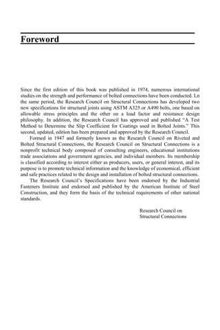 Foreword
Since the first edition of this book was published in 1974, numerous international
studies on the strength and performance of bolted connections have been conducted. Ln
the same period, the Research Council on Structural Connections has developed two
new specifications for structural joints using ASTM A325 or A490 bolts, one based on
allowable stress principles and the other on a load factor and resistance design
philosophy. In addition, the Research Council has approved and published “A Test
Method to Determine the Slip Coefficient for Coatings used in Bolted Joints.” This
second, updated, edition has been prepared and approved by the Research Council.
Formed in 1947 and formerly known as the Research Council on Riveted and
Bolted Structural Connections, the Research Council on Structural Connections is a
nonprofit technical body composed of consulting engineers, educational institutions
trade associations and government agencies, and individual members. Its membership
is classified according to interest either as producers, users, or general interest, and its
purpose is to promote technical information and the knowledge of economical, efficient
and safe practices related to the design and installation of bolted structural connections.
The Research Council’s Specifications have been endorsed by the Industrial
Fasteners Institute and endorsed and published by the American Institute of Steel
Construction, and they form the basis of the technical requirements of other national
standards.
Research Council on
Structural Connections
 