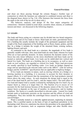 16 General Provisions
and shear are those passing through the column flanges.) Another type of
connection in which the fasteners are subjected to combined tension and shear is
the diagonal brace shown in Fig. 2.4i. (The fasteners that transmit the force from
the angle to the web of the tee are in shear only.)
The behavior, analysis, and design of the four major categories of
connections—fasteners loaded in axial shear, eccentric shear, tension, or combined
tension and shear—are discussed in the following chapters.
2.3 LOADS
The loads and forces acting on a structure may be divided into two broad categories:
(1) dead loads and (2) live loads or forces. Dead loads are static, gravitational forces.
For a building this usually includes the weight of the permanent equipment and the
weight of the fixed components of the building such as floors, beams, girders, and the
like. In a bridge it includes the weight of the structural frame, wearing surfaces,
lighting fixtures, and such.
As contrasted to the dead loads on a structure, the magnitude of live loads is
generally variable with time. Also, most dead loads are static loads, whereas live loads
often are at least partially dynamic. In many situations the dynamic nature of the
forces has only minor influence on the stress distribution and these loads can be
treated as statically applied loads. Live loads can be subdivided into vertical and
lateral live loads. The loads on a building due to its occupancy, as well as snow
loads on roof surfaces, are regarded as vertical live loads. These load provisions
are usually specified in local building codes. Live loads on bridges depend on
usage and are specified in the relevant codes such as the AREA2.1
code for railway
bridges and the AASHTO2.2
specifications that are applicable to highway bridges.
If live loads are dynamic in nature, such as moving vehicles on a bridge or a
hoisting machine in a building, it is necessary to account for their dynamic or
impact effects. It is well known that the momentum of the load produces internal
forces above the static values. In such situations the design load is equal to the
sum of the dead load D, and live load L, and the impact load I. The total effect of
live load and impact load is usually evaluated by multiplying the live load L by an
impact factor p, where p is larger than 1.0. The fraction of p in excess of 1.0
accounts for the load increase because of the dynamic nature of the live load. The
impact factor p depends on the type of member, its dimensions, and its loading
condition. The factor p is usually prescribed in relevant codes. Lateral live loads
include earth or hydrostatic pressure on the structure and the effects of wind and
earthquakes. They also include the centrifugal forces caused by moving loads on
curved bridges.
Wind is normally treated as a statically applied pressure, neglecting its dynamic
nature. This is justified mainly on the basis of lack of significant periodicity in the
fluctuating wind. However, experience has shown this procedure to be unacceptable in
certain types of structures, such as suspension bridges and other flexible struc-
 