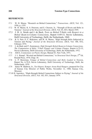 288 Tension-Type Connections
REFERENCES
17.1 W. H. Munse. “Research on Bolted Connections,” Transactions, ASCE, Vol. 121,
1956, p. 1255.
17.2 W. H. Munse, K. S. Peterson, and E. Chesson, Jr., “Strength of Rivets and Bolts in
Tension,” Journal of the Structural Division, ASCE, Vol. 85, ST3, March 1959.
17.3 J. H. A. Struik and J. de Back, Tests on Bolted T-Stubs with Respect to a
Bolted Beam-to-Column Connections, Report 6-69-13, Stevin Laboratory,
Delft University of Technology, Delft, the Netherlands, 1969.
17.4 R. S. Nair, P. C. Birkemoe, and W. H. Munse, “High Strength Bolts Subjected to
Tension and Prying,” Journal of the Structural Division, ASCE, Vol. 100, ST2,
February 1974.
17.5 J. de Back and P. Zoetemeyer, High Strength Bolted Beam-to-Column Connections,
The Computation of Bolts, T-Stub Flanges and Column Flanges, Report 6-72-13,
Stevin Laboratory, Delft University of Technology, Delft, the Netherlands, 1972.
17.6 ASCE, Commentary on Plastic Design, Manual 41, New York, 1971.
17.7 J. L. Rumpf, “Riveted and Bolted Connections,” in Structural Steel Design, 2
nd
Ed.
Ronald Press, 1974, Chap. 18.
17.8 L. P. Bouwman, Fatigue of Bolted Connections and Bolts Loaded in Tension,
Report No. 6-79-9, Stevin Laboratory, Delft University of Technology, Delft, the
Netherlands, 1979.
17.9 James W. Baldwin, Jr., Test Report, Kemper Arena Roof Hangers, prepared for City
of Kansas City Director of Public Works, November 12, 1980, Kansas City,
Missouri.
17.10 H. Agerskov, “High-Strength Bolted Connections Subject to Prying,” Journal of the
Structural Division, ASCE, Vol. 102, ST1, January 1979.
 