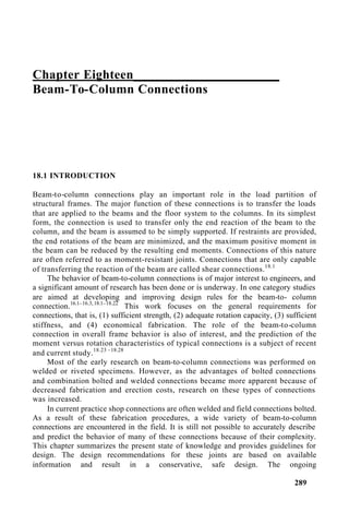 Chapter Eighteen______________________
Beam-To-Column Connections
18.1 INTRODUCTION
Beam-to-column connections play an important role in the load partition of
structural frames. The major function of these connections is to transfer the loads
that are applied to the beams and the floor system to the columns. In its simplest
form, the connection is used to transfer only the end reaction of the beam to the
column, and the beam is assumed to be simply supported. If restraints are provided,
the end rotations of the beam are minimized, and the maximum positive moment in
the beam can be reduced by the resulting end moments. Connections of this nature
are often referred to as moment-resistant joints. Connections that are only capable
of transferring the reaction of the beam are called shear connections.18.1
The behavior of beam-to-column connections is of major interest to engineers, and
a significant amount of research has been done or is underway. In one category studies
are aimed at developing and improving design rules for the beam-to- column
connection.16.1–16.3,18.1–18.22
This work focuses on the general requirements for
connections, that is, (1) sufficient strength, (2) adequate rotation capacity, (3) sufficient
stiffness, and (4) economical fabrication. The role of the beam-to-column
connection in overall frame behavior is also of interest, and the prediction of the
moment versus rotation characteristics of typical connections is a subject of recent
and current study.18.23 –18.28
Most of the early research on beam-to-column connections was performed on
welded or riveted specimens. However, as the advantages of bolted connections
and combination bolted and welded connections became more apparent because of
decreased fabrication and erection costs, research on these types of connections
was increased.
In current practice shop connections are often welded and field connections bolted.
As a result of these fabrication procedures, a wide variety of beam-to-column
connections are encountered in the field. It is still not possible to accurately describe
and predict the behavior of many of these connections because of their complexity.
This chapter summarizes the present state of knowledge and provides guidelines for
design. The design recommendations for these joints are based on available
information and result in a conservative, safe design. The ongoing
289
 