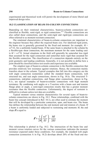 290 Beam-to-Column Connections
experimental and theoretical work will permit the development of more liberal and
improved design rules.
18.2 CLASSIFICATION OF BEAM-TO-COLUMN CONNECTIONS
Depending on their rotational characteristics, beam-to-column connections are
classified as flexible, semi-rigid, or rigid connections.18.1
Flexible connections are
also called shear connections, and the semi-rigid and rigid-type connections are
often referred to as moment-resistant connection.
The rotational characteristics of beam-to-column connections are important to
the engineer because they affect the required beam size. For idealized rigid joints,
the beam size is generally governed by the fixed end moment: for example, M =
wl2
/12, for a uniformly loaded beam. If the same beam is attached to the column by
a flexible-type shear connection, the maximum moment for the same loading case
is M = w12
/8. Actual situations in the field will generally be somewhat less rigid
than assumed for the rigid connection and somewhat more rigid than assumed for
the flexible connection. The classification of a connection depends entirely on the
joint geometry and loading conditions. Generally, it is not possible to define how a
joint should be classified unless test results and experience are available.
The simplest type of beam-to-column connection is the flexible connection that
provides relatively low resistance against rotations. Hence, the connection mainly
transfers shear to the column. Typical examples that fall into this category are the
web angle connection (sometimes called the standard beam connection), web
structural tee, and seat angle connections, shown in Fig. 18.la. The structural T-
connections, end-plate connections, and flange plate connections, shown in Fig.
8.1c, are typical examples of beam-to-column connections with high moment
resistance. By combining web angles or a T-section with a beam seat and tension
flange plate or angle, a semi-rigid connection results that has a greater moment
resistance than the flexible connection. Unfortunately, the degree of restraint is
difficult to evaluate unless test data are available.
Typical moment versus rotation characteristics for several types of beam-to-
column connections are shown in Fig. 18.2. These relationships, combined with the
beam line concept (introduced in Ref. 18.1), are often used to estimate the moment
that will be developed by a particular connection, span, and beam size. The beam
line defines the relationship between the end moment and end rotation of a beam. If
a beam is uniformly loaded and subjected to restraining end moments M, the end
slope φ is equal to
EI
Ml
EI
wl
2
24
1 3
−








=
φ
This relationship is plotted in Fig. 18.2. The intersection of the beam line and
moment versus rotation curves for the various connections indicates the moment
resistance expected under these conditions. For example, the standard web angle
connection (connection A in Fig. 18.2) develops about 20% of the fixed end mo-
 