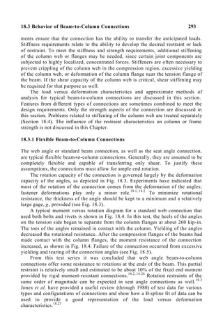 18.3 Behavior of Beam-to-Column Connections 293
ments ensure that the connection has the ability to transfer the anticipated loads.
Stiffness requirements relate to the ability to develop the desired restraint or lack
of restraint. To meet the stiffness and strength requirements, additional stiffening
of the column web or flanges may be needed, since certain joint components are
subjected to highly localized, concentrated forces. Stiffeners are often necessary to
prevent crippling of the column web in the compression region, excessive yielding
of the column web, or deformation of the column flange near the tension flange of
the beam. If the shear capacity of the column web is critical, shear stiffening may
be required for that purpose as well.
The load versus deformation characteristics and approximate methods of
analysis for typical beam-to-column connections are discussed in this section.
Features from different types of connections are sometimes combined to meet the
design requirements. Only the strength aspects of the connection are discussed in
this section. Problems related to stiffening of the column web are treated separately
(Section 18.4). The influence of the restraint characteristics on column or frame
strength is not discussed in this Chapter.
18.3.1 Flexible Beam-to-Column Connections
The web angle or standard beam connection, as well as the seat angle connection,
are typical flexible beam-to-column connections. Generally, they are assumed to be
completely flexible and capable of transferring only shear. To justify these
assumptions, the connections must allow for ample end rotation.
The rotation capacity of the connection is governed largely by the deformation
capacity of the angles, as depicted in Fig. 18.3. Experiments have indicated that
most of the rotation of the connection comes from the deformation of the angles;
fastener deformations play only a minor role.18.1, 18.2
To minimize rotational
resistance, the thickness of the angle should be kept to a minimum and a relatively
large gage, g, provided (see Fig. 18.3).
A typical moment versus rotation diagram for a standard web connection that
used both bolts and rivets is shown in Fig. 18.4. In this test, the heels of the angles
on the tension side began to separate from the column flanges at about 260 kip-in.
The toes of the angles remained in contact with the column. Yielding of the angles
decreased the rotational resistance. After the compression flanges of the beams had
made contact with the column flanges, the moment resistance of the connection
increased, as shown in Fig. 18.4. Failure of the connection occurred from excessive
yielding and tearing of the connection angles (see Fig. 18.5).
From this test series it was concluded that web angle beam-to-column
connections offer some resistance to rotations at the ends of the beam. This partial
restraint is relatively small and estimated to be about 10% of the fixed end moment
provided by rigid moment-resistant connections.18.2, 18.28
Rotation restraints of the
same order of magnitude can be expected in seat angle connections as well.18.3
Jones et al. have provided a useful review (through 1980) of test data for various
types and configurations of connections and show how a B-spline fit of data can be
used to provide a good representation of the load versus deformation
characteristics.18.27
 