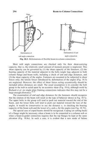 294 Beam-to-Column Connections
Fig. 18.3. Deformations of flexible beam-to-column connections.
Most web angle connections are checked only for their shear-carrying
capacity, that is, the relatively small amount of moment present is neglected. This
shear capacity can be governed by (1) the shear capacity of the fasteners, (2) the
bearing capacity of the material adjacent to the bolts (angle legs adjacent to both
column flange and beam web), including a check of end and edge distances, and
(3) the shear capacity of the angles. Fasteners are assumed to be subjected to shear
forces only; the tensile forces introduced by deformation of the angles (Fig. 18.3)
are neglected. However, the effect of shear forces acting eccentrically should be
included unless distances are small. The usual assumption is to consider the bolt
group in the web as acted upon by an eccentric shear (Fig. 18.6), although work by
Richard et al. on single plate framing connections indicates that this may not be a
large enough allowance.18.20
The examination of end and edge distances for the fasteners should recognize
that the rotation of the beam will result in the type of behavior shown in Fig. 18.7a.
The upper bolts in the group will tend to push out material toward the end of the
beam, and the lower bolts will tend to push out material toward the toes of the
angles. It would be conservative to use the distance e1 in checking the bearing
capacity of the beam web and the lesser of e2 and e3 for the angles (see Fig. 18.7b).
The special case of coped beams should be recognized. Coping (or cutting back)
of a flange might be necessary when a beam is to be connected to a column web or
when a beam-to-girder connection requires that the top flanges be kept at the same
elevation (Fig. 18.8a). In such a case, it is evident that a new mode of failure
 