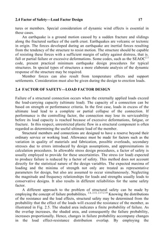 2.4 Factor of Safety—Load Factor Design 17
tures or members. Special consideration of dynamic wind effects is essential in
these cases.
An earthquake is a ground motion caused by a sudden fracture and slidings
along the fractured surface of the earth crust. Earthquakes are volcanic or tectonic
in origin. The forces developed during an earthquake are inertial forces resulting
from the tendency of the structure to resist motion. The structure should be capable
of resisting these forces with a sufficient margin of safety against distress, that is.
full or partial failure or excessive deformations. Some codes, such as the SEAOC2.3
code, present practical minimum earthquake design procedures for typical
structures. In special types of structures a more elaborate analysis of the dynamic
response of the structure may be required.
Member forces can also result from temperature effects and support
settlements. Consideration must also be given during the design to erection loads.
2.4 FACTOR OF SAFETY—LOAD FACTOR DESIGN
Failure of a structural connection occurs when the externally applied loads exceed
the load-carrying capacity (ultimate load). The capacity of a connection can be
based on strength or performance criteria. In the first case, loads in excess of the
ultimate load lead to a complete or partial collapse of the connection. If
performance is the controlling factor, the connection may lose its serviceability
before its load capacity is reached because of excessive deformations, fatigue, or
fracture. In this respect, unrestricted plastic flow in a structural component is often
regarded as determining the useful ultimate load of the member.
Structural members and connections are designed to have a reserve beyond their
ordinary service or working load. Allowance must be made for factors such as the
variation in quality of materials and fabrication, possible overloads, secondary
stresses due to errors introduced by design assumptions, and approximations in
calculation procedures. In allowable stress design procedures, a factor of safety is
usually employed to provide for these uncertainties. The stress (or load) expected
to produce failure is reduced by a factor of safety. This method does not account
directly for the statistical nature of the design variables. The expected maxima of
loading and the minima of strength not only are treated as representative
parameters for design, but also are assumed to occur simultaneously. Neglecting
the magnitude and frequency relationships for loads and strengths usually leads to
conservative designs. It also results in different reliabilities for the same safety
factor.
A different approach to the problem of structural safety can be made by
employing the concept of failure probabilities. 2.4, 2.13, 2.17-2.19
Knowing the distributions
of the resistance and the load effects, structural safety may be determined from the
probability that the effect of the loads will exceed the resistance of the member, as
illustrated in Fig. 2.5. The shaded area indicates a finite probability of failure. As
the overlap increases, the shaded area, and consequently the failure probability,
increases proportionally. Hence, changes in failure probability accompany changes
in the load effect-resistance distribution overlap. By employing the
 