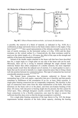 18.3 Behavior of Beam-to-Column Connections 297
Fig. 18.7. Effect of beam rotation on bolts. (a) Actual; (b) idealizaiton.
is possible, the removal of a block of material, as indicated in Fig. 18.8b, by a
combination of shear and tensile forces as the beam rotates relative to the angles. It has
been found 18.17–18.19
that a good representation of the ultimate strength is given by the
sum of tensile resistance on the horizontal surface a–b (Fig. 18.8b) and the shear
resistance on the vertical surface b–c. Conservatively, the shear resistance could be
used over the whole length a–b–c. Of course, the effect of the cope on the strength and
stability of the beam also should be examined.18.38
Instead of the double angles attached to the beam web that have been described
thus far, a single angle or a single plate on one side of the beam web can be used.
Obviously, there can be a saving in material (although the single element must
relatively thicker than either component of a double element), but more important
savings usually result from the reduced cost of erection. It is much quicker to erect a
beam that can be moved in laterally to a single connection piece than to bring a beam
web into position between two connection pieces. This type of connection has received
considerable attention recently.18.13, 18.20, 18.21
The framed beam connection has elements subjected to flexure (the
outstanding legs of the web angles, especially) that give it ductility and that greatly
contribute to fulfillment of the assumption of no (or, at least, little) restraint. A
single plate framing connection has no comparable component. The ductility in this
type of connection must come from the shear deformation of the bolts, from hole
distortion (in the beam web or in the plate), and from out-of-plane bending of the
plate. Of course, bolt slip prior to bearing might also be present, but this cannot be
relied upon. Thus, although designers usually consider the single plate framing
beam connection to be a flexible connection, care must be taken to ensure that
sufficient ductility does exist so that the design assumption is satisfied.
For a single plate framing connection of the type shown in Fig. 18.9, the design
requirements include selection of the bolts (shear capacity, checking the bearing
 