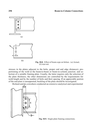 298 Beam-to-Column Connections
Fig. 18.8. Effect of beam cope on failure. (a) Actual;
(b) tear-out.
stresses in the plates adjacent to the bolts, proper end and edge distances), pro-
portioning of the weld at the beam-to-beam or beam-to-column junction. and se-
lection of a suitable framing plate. Usually, the latter requires only the selection of
the plate thickness; the other dimensions are controlled by the requirements for
weld length and by the number of bolts and their spacing. If an appreciable portion
of the end plate is unsupported, buckling of the plate should be investigated.
Richard and his coworkers conducted an extensive analytical and experimental
Fig. 18.9. Single plate framing connections.
 