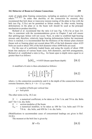 18.3 Behavior of Beam-to-Column Connections 299
study of single plate framing connections, including an analysis of test results by
others.18.20, 18.21
In order that ductility of the connection be ensured, they
recommend that bolt shear or transverse tension tearing of the plate in line with the
bolt (see Fig. 5.33a) not be permitted as failure modes. In other words, bearing
deformations in the plate or in the beam web should be used as the principal
mechanism to produce ductility.
Richard et al. recommend that the ratio L/d (see Fig. 5.35c) be at least 2.0.
This is consistent with the recommendations given in Chapter 5 and will ensure
that splitting-type failure will not occur. Next, in order to establish high bearing
stresses and, therefore, relatively large bearing deformations before the maximum
force is reached, it is recommended that the thickness of the thinner plate element
(beam web or framing plate) not exceed about 50% of the bolt diameter when A325
bolts are used or about 70% of the bolt diameter when A490 bolts are used.
For the case of a uniformly loaded beam, and using the results of about 1500
beam line analyses of various beam sizes, bolt diameters, and bolt arrangements,
Richard et al. established a ratio (e/h)ref. for beam span to depth ratios equal to or
greater than 6 as follows:
( ) =
.
ref
h
e 0.035 (beam span/beam depth) ( )
1
.
18
A modified e/h ratio is then calculated as follows:
4
.
0
.
.




















=
S
S
N
n
h
e
h
e ref
ref
( )
2
.
18
where e is the connection eccentricity and h is the depth of the connection between
extreme fasteners, that is, h = (n - 1) x p, using
n = number of bolts per vertical line
p = bolt pitch
The other terms in Eq. 18.2 are
N = a numerical coefficient, to be taken as 5 for ¾ in. and 7/8 in. dia. Bolts
and 7 for 1-in. dia. bolts
S = section modulus of the beam
Sref = a numerical modifier, to be taken as 100 for ¾ in. bolts and 175 for
7/8-in. dia. bolts, and 450 for 1-in. dia. bolts.
(Modifications to accommodate cases of concentrated loadings are given in Ref.
18.20.)
The moment at the bolt line is given by
Ve
M = ( )
3
.
18
 