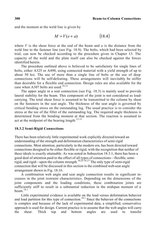 300 Beam-to-Column Connections
and the moment at the weld line is given by
)
( a
e
V
M +
= ( )
4
.
18
where V is the shear force at the end of the beam and a is the distance from the
weld line to the fastener line (see Fig. 18.9). The bolts, which had been selected by
trial, can now be checked according to the procedure given in Chapter 13. The
capacity of the weld and the plate itself can also be checked against the forces
identified herein.
The procedure outlined above is believed to be satisfactory for single lines of
bolts, either A325 or A490, using connected material with a yield strength of up to
about 50 ksi. The use of more than a single line of bolts or the use of deep
connections will be self-defeating. These arrangements will inevitably be stiffer
than desirable for a flexible end connection. Design rules are also available for the
case when A307 bolts are used.18.21
The upper angle in a seat connection (see Fig. 18.3) is mainly used to provide
lateral stability for the beam. This component of the joint is not considered as load-
carrying. The total shear force is assumed to be transmitted to the column by shear
on the fasteners in the seat angle. The thickness of the seat angle is governed by
critical bending stress on the outstanding leg. The usual practice is to consider the
stress at the toe of the fillet of the outstanding leg. The required angle thickness is
determined from the bending moment at that section. The reaction is assumed to
act at the midpoint of the bearing length.13.11
18.3.2 Semi-Rigid Connections
There has been relatively little experimental work explicitly directed toward an
understanding of the strength and deformation characteristics of semi-rigid
connections. Most attention, particularly in the modern era, has been directed toward
connections designed to be either flexible or rigid, with the recognition that neither of
these ideals is exactly attainable. As was noted in Subsection 18.3.1, there has been a
good deal of attention paid to the effect of all types of connections—flexible, semi-
rigid, and rigid—upon the column strength.18.23–18.27
The only type of semi-rigid
connection that will be discussed in this section is the combined web-seat angle
arrangement shown in Fig. 18.1b.
A combination web angle and seat angle connection results in significant in-
creases in the joint restraint characteristics. Depending on the dimensions of the
joint components and the loading conditions, these combination joints are
sufficiently stiff to result in a substantial reduction in the midspan moment of a
beam.18.1
Little experimental evidence is available on the load versus deformation behavior
and load partition for this type of connection.18.1
Since the behavior of the connections
is complex and because of the lack of experimental data, a simplified, conservative
approach is used for design. Current practice is to assume that the web angles will carry
the shear. Thick top and bottom angles are used to transfer
 