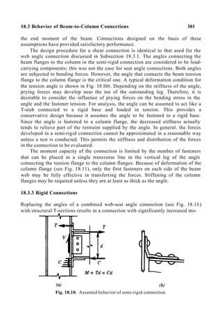 18.3 Behavior of Beam-to-Column Connections 301
the end moment of the beam. Connections designed on the basis of these
assumptions have provided satisfactory performance.
The design procedure for a shear connection is identical to that used for the
web angle connection discussed in Subsection 18.3.1. The angles connecting the
beam flanges to the column in the semi-rigid connection are considered to be load-
carrying components; this was not the case for seat angle connections. Both angles
are subjected to bending forces. However, the angle that connects the beam tension
flange to the column flange is the critical one. A typical deformation condition for
the tension angle is shown in Fig. 18.l0b. Depending on the stiffness of the angle,
prying forces may develop near the toe of the outstanding leg. Therefore, it is
desirable to consider the influence of prying forces on the bending stress in the
angle and the fastener tension. For analysis, the angle can be assumed to act like a
T-stub connected to a rigid base and loaded in tension. This provides a
conservative design because it assumes the angle to be fastened to a rigid base.
Since the angle is fastened to a column flange, the decreased stiffness actually
tends to relieve part of the restraint supplied by the angle. In general. the forces
developed in a semi-rigid connection cannot be approximated in a reasonable way
unless a test is conducted. This permits the stiffness and distribution of the forces
in the connection to be evaluated.
The moment capacity of the connection is limited by the number of fasteners
that can be placed in a single transverse line in the vertical leg of the angle
connecting the tension flange to the column flanges. Because of deformation of the
column flange (see Fig. 18.11), only the first fasteners on each side of the beam
web may be fully effective in transferring the forces. Stiffening of the column
flanges may be required unless they are at least as thick as the angle.
18.3.3 Rigid Connections
Replacing the angles of a combined web-seat angle connection (see Fig. 18.1b)
with structural T-sections results in a connection with significantly increased mo-
Fig. 18.10. Assumed behavior of semi-rigid connection.
 