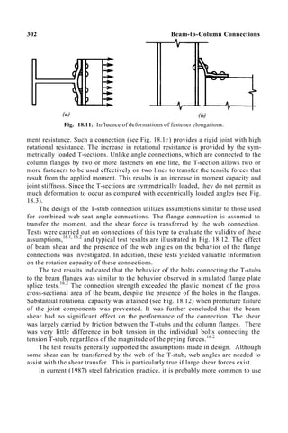 302 Beam-to-Column Connections
Fig. 18.11. Influence of deformations of fastener elongations.
ment resistance. Such a connection (see Fig. 18.1c) provides a rigid joint with high
rotational resistance. The increase in rotational resistance is provided by the sym-
metrically loaded T-sections. Unlike angle connections, which are connected to the
column flanges by two or more fasteners on one line, the T-section allows two or
more fasteners to be used effectively on two lines to transfer the tensile forces that
result from the applied moment. This results in an increase in moment capacity and
joint stiffness. Since the T-sections are symmetrically loaded, they do not permit as
much deformation to occur as compared with eccentrically loaded angles (see Fig.
18.3).
The design of the T-stub connection utilizes assumptions similar to those used
for combined web-seat angle connections. The flange connection is assumed to
transfer the moment, and the shear force is transferred by the web connection.
Tests were carried out on connections of this type to evaluate the validity of these
assumptions,16.1, 16.2
and typical test results are illustrated in Fig. 18.12. The effect
of beam shear and the presence of the web angles on the behavior of the flange
connections was investigated. In addition, these tests yielded valuable information
on the rotation capacity of these connections.
The test results indicated that the behavior of the bolts connecting the T-stubs
to the beam flanges was similar to the behavior observed in simulated flange plate
splice tests.16.2
The connection strength exceeded the plastic moment of the gross
cross-sectional area of the beam, despite the presence of the holes in the flanges.
Substantial rotational capacity was attained (see Fig. 18.12) when premature failure
of the joint components was prevented. It was further concluded that the beam
shear had no significant effect on the performance of the connection. The shear
was largely carried by friction between the T-stubs and the column flanges. There
was very little difference in bolt tension in the individual bolts connecting the
tension T-stub, regardless of the magnitude of the prying forces.16.2
The test results generally supported the assumptions made in design. Although
some shear can be transferred by the web of the T-stub, web angles are needed to
assist with the shear transfer. This is particularly true if large shear forces exist.
In current (1987) steel fabrication practice, it is probably more common to use
 