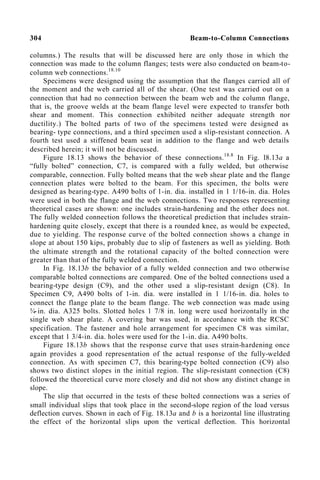 304 Beam-to-Column Connections
columns.) The results that will be discussed here are only those in which the
connection was made to the column flanges; tests were also conducted on beam-to-
column web connections.18.10
Specimens were designed using the assumption that the flanges carried all of
the moment and the web carried all of the shear. (One test was carried out on a
connection that had no connection between the beam web and the column flange,
that is, the groove welds at the beam flange level were expected to transfer both
shear and moment. This connection exhibited neither adequate strength nor
ductility.) The bolted parts of two of the specimens tested were designed as
bearing- type connections, and a third specimen used a slip-resistant connection. A
fourth test used a stiffened beam seat in addition to the flange and web details
described herein; it will not be discussed.
Figure 18.13 shows the behavior of these connections.18.8
In Fig. l8.13a a
“fully bolted” connection, C7, is compared with a fully welded, but otherwise
comparable, connection. Fully bolted means that the web shear plate and the flange
connection plates were bolted to the beam. For this specimen, the bolts were
designed as bearing-type. A490 bolts of 1-in. dia. installed in 1 1/16-in. dia. Holes
were used in both the flange and the web connections. Two responses representing
theoretical cases are shown: one includes strain-hardening and the other does not.
The fully welded connection follows the theoretical prediction that includes strain-
hardening quite closely, except that there is a rounded knee, as would be expected,
due to yielding. The response curve of the bolted connection shows a change in
slope at about 150 kips, probably due to slip of fasteners as well as yielding. Both
the ultimate strength and the rotational capacity of the bolted connection were
greater than that of the fully welded connection.
In Fig. 18.13b the behavior of a fully welded connection and two otherwise
comparable bolted connections are compared. One of the bolted connections used a
bearing-type design (C9), and the other used a slip-resistant design (C8). In
Specimen C9, A490 bolts of 1-in. dia. were installed in 1 1/16-in. dia. holes to
connect the flange plate to the beam flange. The web connection was made using
¾-in. dia. A325 bolts. Slotted holes 1 7/8 in. long were used horizontally in the
single web shear plate. A covering bar was used, in accordance with the RCSC
specification. The fastener and hole arrangement for specimen C8 was similar,
except that 1 3/4-in. dia. holes were used for the 1-in. dia. A490 bolts.
Figure 18.13b shows that the response curve that uses strain-hardening once
again provides a good representation of the actual response of the fully-welded
connection. As with specimen C7, this bearing-type bolted connection (C9) also
shows two distinct slopes in the initial region. The slip-resistant connection (C8)
followed the theoretical curve more closely and did not show any distinct change in
slope.
The slip that occurred in the tests of these bolted connections was a series of
small individual slips that took place in the second-slope region of the load versus
deflection curves. Shown in each of Fig. 18.13a and b is a horizontal line illustrating
the effect of the horizontal slips upon the vertical deflection. This horizontal
 