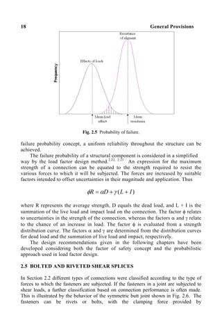 18 General Provisions
Fig. 2.5 Probability of failure.
failure probability concept, a uniform reliability throughout the structure can be
achieved.
The failure probability of a structural component is considered in a simplified
way by the load factor design method.2.22, 2.23
An expression for the maximum
strength of a connection can be equated to the strength required to resist the
various forces to which it will be subjected. The forces are increased by suitable
factors intended to offset uncertainties in their magnitude and application. Thus
)
( I
L
D
R +
+
= γ
α
φ
where R represents the average strength, D equals the dead load, and L + I is the
summation of the live load and impact load on the connection. The factor φ relates
to uncertainties in the strength of the connection, whereas the factors α and γ relate
to the chance of an increase in load. The factor φ is evaluated from a strength
distribution curve. The factors α and γ are determined from the distribution curves
for dead load and the summation of live load and impact, respectively.
The design recommendations given in the following chapters have been
developed considering both the factor of safety concept and the probabilistic
approach used in load factor design.
2.5 BOLTED AND RIVETED SHEAR SPLICES
In Section 2.2 different types of connections were classified according to the type of
forces to which the fasteners are subjected. If the fasteners in a joint are subjected to
shear loads, a further classification based on connection performance is often made.
This is illustrated by the behavior of the symmetric butt joint shown in Fig. 2.6. The
fasteners can be rivets or bolts, with the clamping force provided by
 